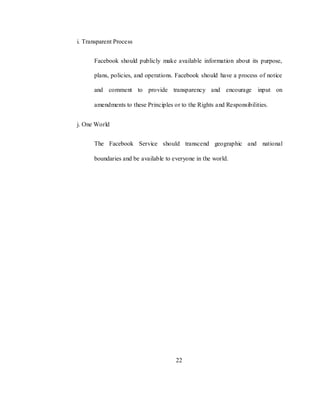 22
i. Transparent Process
Facebook should publicly make available information about its purpose,
plans, policies, and operations. Facebook should have a process of notice
and comment to provide transparency and encourage input on
amendments to these Principles or to the Rights and Responsibilities.
j. One World
The Facebook Service should transcend geographic and national
boundaries and be available to everyone in the world.
 