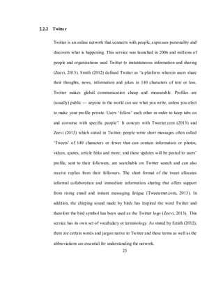 25
2.2.2 Twitter
Twitter is an online network that connects with people, expresses personality and
discovers what is happening. This service was launched in 2006 and millions of
people and organizations used Twitter to instantaneous information and sharing
(Zeevi, 2013). Smith (2012) defined Twitter as ―a platform wherein users share
their thoughts, news, information and jokes in 140 characters of text or less.
Twitter makes global communication cheap and measurable. Profiles are
(usually) public — anyone in the world can see what you write, unless you elect
to make your profile private. Users ‗follow‘ each other in order to keep tabs on
and converse with specific people‖. It concurs with Tweeter.com (2013) and
Zeevi (2013) which stated in Twitter, people write short messages often called
‗Tweets‘ of 140 characters or fewer that can contain information or photos,
videos, quotes, article links and more; and these updates will be posted to users‘
profile, sent to their followers, are searchable on Twitter search and can also
receive replies from their followers. The short format of the tweet allocates
informal collaboration and immediate information sharing that offers support
from rising email and instant messaging fatigue (Tweeternet.com, 2013). In
addition, the chirping sound made by birds has inspired the word Twitter and
therefore the bird symbol has been used as the Twitter logo (Zeevi, 2013). This
service has its own set of vocabulary or terminology. As stated by Smith (2012),
there are certain words and jargon native to Twitter and these terms as well as the
abbreviations are essential for understanding the network.
 