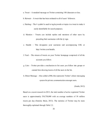 26
a. Tweet – A standard message on Twitter containing 140 characters or less.
b. Retweet – A tweet that has been reshared to all of users‘ followers.
c. Hashtag – The # symbol is used to tag keywords or topics in a tweet to make it
easily identifiable for search purposes.
d. Mention – Tweets can include replies and mentions of other users by
preceding their usernames with the @ sign.
e. Handle – This designates your username and accompanying URL at
http://twitter.com/handle.
f. Feed – The stream of tweets on your Twitter homepage comprised of all the
accounts you follow.
g. Lists – Twitter provides a mechanism to list users you follow into groups or
curated lists showing tweets of all the users in the list.
h. Direct Message – Also called a DM, this represents Twitter‘s direct messaging
system for private communication amongst users.
(Smith, 2012)
Based on a recent research in 2013, the total number of active registered Twitter
users is approximately 554,750,000 with an average numbers of 58 million
tweets per day (Statistic Brain, 2013). The statistics of Twitter may be more
thoroughly explained through Table 2.2.
 