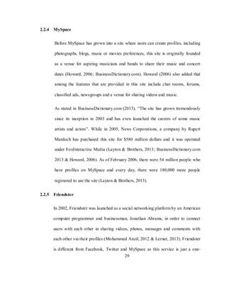 29
2.2.4 MySpace
Before MySpace has grown into a site where users can create profiles, including
photographs, blogs, music or movies preferences, this site is originally founded
as a venue for aspiring musicians and bands to share their music and concert
dates (Howard, 2006; BusinessDictionary.com). Howard (2006) also added that
among the features that are provided in this site include chat rooms, forums,
classified ads, newsgroups and a venue for sharing videos and music.
As stated in BusinessDictionary.com (2013), ―The site has grown tremendously
since its inception in 2003 and has even launched the careers of some music
artists and actors‖. While in 2005, News Corporations, a company by Rupert
Murdoch has purchased this site for $580 million dollars and it was operated
under FoxInteractive Media (Layton & Brothers, 2013; BusinessDictionary.com
2013 & Howard, 2006). As of February 2006, there were 54 million people who
have profiles on MySpace and every day, there were 180,000 more people
registered to use the site (Layton & Brothers, 2013).
2.2.5 Friendster
In 2002, Friendster was launched as a social networking platform by an American
computer programmer and businessman, Jonathan Abrams, in order to connect
users with each other in sharing videos, photos, messages and comments with
each other via their profiles (Mohammed Anzil, 2012 & Lerner, 2013). Friendster
is different from Facebook, Twitter and MySpace as this service is just a one-
 