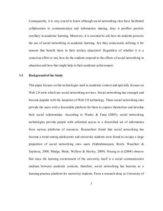3
Consequently, it is very crucial to know although social networking sites have facilitated
collaboration in communication and information sharing, does it proffers positive
corollary in academic learning. Moreover, it is essential to ask how do students perceive
the use of social networking in academic learning. Are they consciously utilizing it for
reasons that benefit them in their tertiary education? Regardless of whether it is a
conscious effort or not, how do the students respond to the effects of social networking in
education and how that might help in their academic achievement.
1.1 Background of the Study
This paper focuses on the technologies used in academic context and specially focuses on
Web 2.0 tools which are social networking services. Social networking has emerged and
become popular with the inception of Web 2.0 technology. These social networking sites
provide the users with a favourable platform for them to express themselves and develop
their social relationships. According to Wasko & Faraj (2005), social networking
technologies provide people with unlimited access to a diversified set of information
from various platforms of resources. Researchers found that social networking has
become a trend among adolescents and university students were found to occupy a large
proportion of social networking sites users (Subrahmanyam, Reich, Waechter &
Espinoza, 2008; Madge, Meek, Wellens & Hooley, 2009). Hwang et al (2004) observe
that since the learning environment of the university itself is a social communication
medium between academic contexts, therefore, social networking has become as a
learning practice platform for university students. From a research done in University of
 