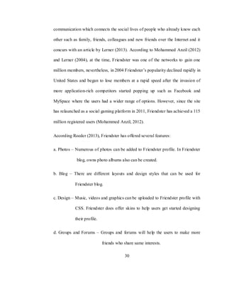 30
communication which connects the social lives of people who already know each
other such as family, friends, colleagues and new friends over the Internet and it
concurs with an article by Lerner (2013). According to Mohammed Anzil (2012)
and Lerner (2004), at the time, Friendster was one of the networks to gain one
million members, nevertheless, in 2004 Friendster‘s popularity declined rapidly in
United States and began to lose members at a rapid speed after the invasion of
more application-rich competitors started popping up such as Facebook and
MySpace where the users had a wider range of options. However, since the site
has relaunched as a social gaming platform in 2011, Friendster has achieved a 115
million registered users (Mohammed Anzil, 2012).
According Roeder (2013), Friendster has offered several features:
a. Photos – Numerous of photos can be added to Friendster profile. In Friendster
blog, owns photo albums also can be created.
b. Blog – There are different layouts and design styles that can be used for
Friendster blog.
c. Design – Music, videos and graphics can be uploaded to Friendster profile with
CSS. Friendster does offer skins to help users get started designing
their profile.
d. Groups and Forums – Groups and forums will help the users to make more
friends who share same interests.
 