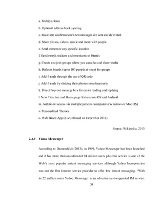 34
a. Multiplatform
b. Optional address book syncing
c. Real-time confirmation when messages are sent and delivered
d. Share photos, videos, music and more with people
e. Send current or any specific location
f. Send emoji, stickers and emoticons to friends
g. Create and join groups where you can chat and share media
h. Bulletin boards (up to 100 people at once) for groups
i. Add friends through the use of QR code
j. Add friends by shaking their phones simultaneously
k. Direct Pop-out message box for easier reading and replying
l. New Timeline and Home page features on iOS and Android
m. Additional access via multiple personal computers (Windows or Mac OS)
n. Personalized Themes
o. Web Based App (discontinued on December 2012)
Source: Wikipedia, 2013
2.2.9 Yahoo Messenger
According to Dannenfeldt (2013), in 1999, Yahoo Messenger has been launched
and it has more than an estimated 94 million users plus this service is one of the
Web‘s most popular instant messaging services although Yahoo Incorporation
was not the first Internet service provider to offer free instant messaging. ―With
its 22 million users Yahoo Messenger is an advertisement-supported IM service.
 