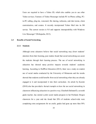 35
Users are required to have a Yahoo ID, which also enables you to use other
Yahoo services. Features of Yahoo Messenger include PC-to-Phone calling, PC-
to-PC calling, plug-ins, voicemail, file sharing, webcams, and chat rooms, client
customization, and avatars. It recently incorporated Yahoo Mail into its IM
service. The current version is 9.0 and supports interoperability with Windows
Live Messenger‖ (Webopedia, 2013).
2.3 Benefits of Social Networking
2.3.1 Students
Although some educators believe that social networking may divert students‘
attention from their learning, past studies found that social networking can assist
the students through their learning process. The use of social networking in
education has showed many positive impacts towards students‘ academic
learning. According to HuffPost Education (2013), there was a study on student
use of social media conducted by the University of Minnesota and the results
showed that students could benefits from social networking when they are already
engaged to it and incorporated it into their curriculum. An article by Kessler
(2010) also has provided a factual example on how the use social networking in
classroom influencing education in a positive way. Elizabeth Delmatoff, a seventh
grade teacher, has started a pilot social media program in her Portland, Oregon
classroom for a year and she found that 20% of students school-wide were
completing extra assignments for no credit, grades had gone up more than 50%
 