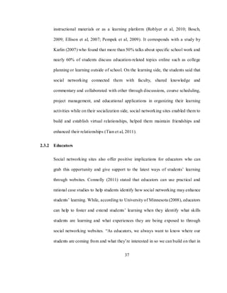 37
instructional materials or as a learning platform (Roblyer et al, 2010; Bosch,
2009; Ellison et al, 2007; Pempek et al, 2009). It corresponds with a study by
Karlin (2007) who found that more than 50% talks about specific school work and
nearly 60% of students discuss education-related topics online such as college
planning or learning outside of school. On the learning side, the students said that
social networking connected them with faculty, shared knowledge and
commentary and collaborated with other through discussions, course scheduling,
project management, and educational applications in organizing their learning
activities while on their socialization side, social networking sites enabled them to
build and establish virtual relationships, helped them maintain friendships and
enhanced their relationships (Tian et al, 2011).
2.3.2 Educators
Social networking sites also offer positive implications for educators who can
grab this opportunity and give support to the latest ways of students‘ learning
through websites. Connolly (2011) stated that educators can use practical and
rational case studies to help students identify how social networking may enhance
students‘ learning. While, according to University of Minnesota (2008), educators
can help to foster and extend students‘ learning when they identify what skills
students are learning and what experiences they are being exposed to through
social networking websites. ―As educators, we always want to know where our
students are coming from and what they‘re interested in so we can build on that in
 