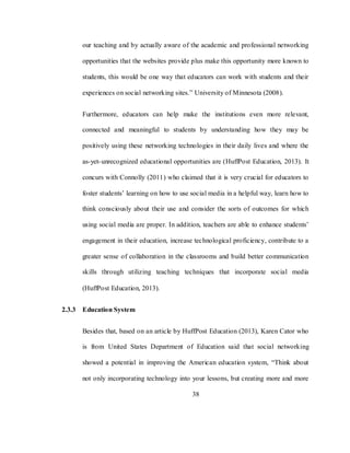 38
our teaching and by actually aware of the academic and professional networking
opportunities that the websites provide plus make this opportunity more known to
students, this would be one way that educators can work with students and their
experiences on social networking sites.‖ University of Minnesota (2008).
Furthermore, educators can help make the institutions even more relevant,
connected and meaningful to students by understanding how they may be
positively using these networking technologies in their daily lives and where the
as-yet-unrecognized educational opportunities are (HuffPost Education, 2013). It
concurs with Connolly (2011) who claimed that it is very crucial for educators to
foster students‘ learning on how to use social media in a helpful way, learn how to
think consciously about their use and consider the sorts of outcomes for which
using social media are proper. In addition, teachers are able to enhance students‘
engagement in their education, increase technological proficiency, contribute to a
greater sense of collaboration in the classrooms and build better communication
skills through utilizing teaching techniques that incorporate social media
(HuffPost Education, 2013).
2.3.3 Education System
Besides that, based on an article by HuffPost Education (2013), Karen Cator who
is from United States Department of Education said that social networking
showed a potential in improving the American education system, ―Think about
not only incorporating technology into your lessons, but creating more and more
 