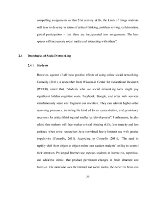 39
compelling assignments so that 21st century skills, the kinds of things students
will have to develop in terms of critical thinking, problem solving, collaboration,
global participation – that these are incorporated into assignments. The best
spaces will incorporate social media and interacting with others‖.
2.4 Drawbacks of Social Networking
2.4.1 Students
However, against of all these positive effects of using online social networking,
Connolly (2011), a researcher from Wisconsin Center for Educational Research
(WCER), stated that, ―students who use social networking tools might pay
significant hidden cognitive costs. Facebook, Google, and other web services
simultaneously seize and fragment our attention. They can subvert higher-order
reasoning processes, including the kind of focus, concentration, and persistence
necessary for critical thinking and intellectual development‖. Furthermore, he also
added that students will face weaker critical thinking skills, less tenacity and less
patience when some researchers have correlated heavy Internet use with greater
impulsivity (Connolly, 2011). According to Connolly (2011), ―The need to
rapidly shift from object to object online can weaken students‘ ability to control
their attention. Prolonged Internet use exposes students to interactive, repetitive,
and addictive stimuli that produce permanent changes in brain structure and
function. The more one uses the Internet and social media, the better the brain can
 