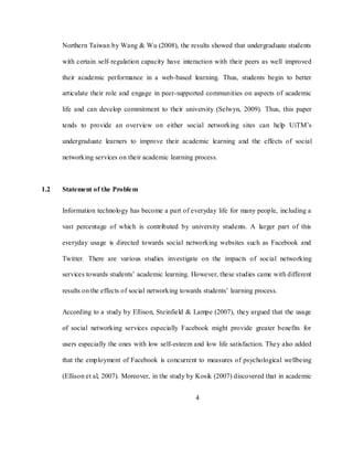 4
Northern Taiwan by Wang & Wu (2008), the results showed that undergraduate students
with certain self-regulation capacity have interaction with their peers as well improved
their academic performance in a web-based learning. Thus, students begin to better
articulate their role and engage in peer-supported communities on aspects of academic
life and can develop commitment to their university (Selwyn, 2009). Thus, this paper
tends to provide an overview on either social networking sites can help UiTM‘s
undergraduate learners to improve their academic learning and the effects of social
networking services on their academic learning process.
1.2 Statement of the Problem
Information technology has become a part of everyday life for many people, including a
vast percentage of which is contributed by university students. A larger part of this
everyday usage is directed towards social networking websites such as Facebook and
Twitter. There are various studies investigate on the impacts of social networking
services towards students‘ academic learning. However, these studies came with different
results on the effects of social networking towards students‘ learning process.
According to a study by Ellison, Steinfield & Lampe (2007), they argued that the usage
of social networking services especially Facebook might provide greater benefits for
users especially the ones with low self-esteem and low life satisfaction. They also added
that the employment of Facebook is concurrent to measures of psychological wellbeing
(Ellison et al, 2007). Moreover, in the study by Kosik (2007) discovered that in academic
 