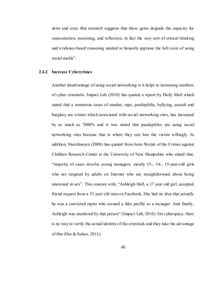 40
skim and scan. But research suggests that these gains degrade the capacity for
concentration, reasoning, and reflection, in fact the very sort of critical thinking
and evidence-based reasoning needed to honestly appraise the full costs of using
social media‖.
2.4.2 Increase Cybercrimes
Another disadvantage of using social networking is it helps in increasing numbers
of cyber criminals. Impact Lab (2010) has quoted a report by Daily Mail which
stated that a numerous cases of murder, rape, paedophilia, bullying, assault and
burglary are crimes which associated with social networking sites, has increased
by as much as 7000% and it was stated that paedophiles are using social
networking sites because that is where they can lure the victim willingly. In
addition, Steenhusyen (2008) has quoted from Janis Wolak of the Crimes against
Children Research Center at the University of New Hampshire who stated that,
―majority of cases involve young teenagers, mostly 13-, 14-, 15-year-old girls
who are targeted by adults on Internet who are straightforward about being
interested in sex‖. This concurs with, ―Ashleigh Hall, a 17 year old girl, accepted
friend request from a 33 year old man on Facebook. She had no idea that actually
he was a convicted rapist who created a fake profile as a teenager. And finally,
Ashleigh was murdered by that person‖ (Impact Lab, 2010). On cyberspace, there
is no way to verify the actual identity of the criminals and they take the advantage
of this (Das & Sahoo, 2011).
 