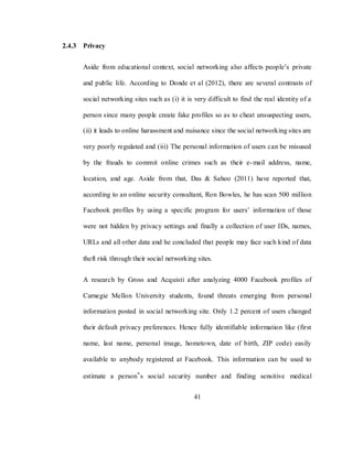 41
2.4.3 Privacy
Aside from educational context, social networking also affects people‘s private
and public life. According to Donde et al (2012), there are several contrasts of
social networking sites such as (i) it is very difficult to find the real identity of a
person since many people create fake profiles so as to cheat unsuspecting users,
(ii) it leads to online harassment and nuisance since the social networking sites are
very poorly regulated and (iii) The personal information of users can be misused
by the frauds to commit online crimes such as their e-mail address, name,
location, and age. Aside from that, Das & Sahoo (2011) have reported that,
according to an online security consultant, Ron Bowles, he has scan 500 million
Facebook profiles by using a specific program for users‘ information of those
were not hidden by privacy settings and finally a collection of user IDs, names,
URLs and all other data and he concluded that people may face such kind of data
theft risk through their social networking sites.
A research by Gross and Acquisti after analyzing 4000 Facebook profiles of
Carnegie Mellon University students, found threats emerging from personal
information posted in social networking site. Only 1.2 percent of users changed
their default privacy preferences. Hence fully identifiable information like (first
name, last name, personal image, hometown, date of birth, ZIP code) easily
available to anybody registered at Facebook. This information can be used to
estimate a person‟s social security number and finding sensitive medical
 