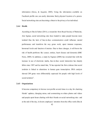 42
information (Gross, & Acquisti, 2005). Using the information available on
Facebook profile one can easily determine likely physical location of a person.
Social networking sites are becoming a threat to the privacy of an individual.
2.4.4 Health
According to Das & Sahoo (2011), a researcher from Royal Society of Medicine,
Aric Sgman, social networking sites have leaded to make people become more
isolated thus the lack of face-to-face communication could influence mental
performance and transform the way genes work, upset immune responses,
hormonal levels and function of arteries. Due to these changes, it will boost the
risk of health problems like cancer, strokes, heart disease and dementia (BBC
News, 2009). In addition, a study by Sigman (2009) has revealed that with the
increase in use of electronic media, face-to-face social interaction has sharply
fallen since 1987 and he stated that, ―It has reported the first evidence that social
isolation is linked to alterations in human gene transcription. DNA analysis
showed 209 genes were differentially expressed for people with high levels of
social isolation‖.
2.4.5 Organizations
It become compulsory to browse own profile several times in a day for checking
friends‘ updates, changing status, and commenting on others photos and videos
and people spent hours chatting with their friends on social networking sites and
at the end of the day, it diverts employees‘ attention from the office work (Das &
 