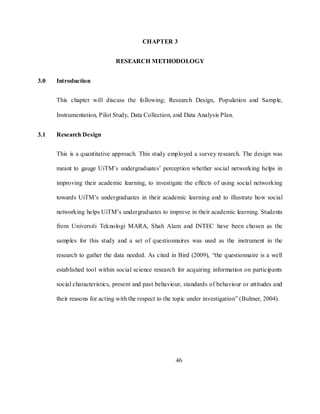 46
CHAPTER 3
RESEARCH METHODOLOGY
3.0 Introduction
This chapter will discuss the following; Research Design, Population and Sample,
Instrumentation, Pilot Study, Data Collection, and Data Analysis Plan.
3.1 Research Design
This is a quantitative approach. This study employed a survey research. The design was
meant to gauge UiTM‘s undergraduates‘ perception whether social networking helps in
improving their academic learning, to investigate the effects of using social networking
towards UiTM‘s undergraduates in their academic learning and to illustrate how social
networking helps UiTM‘s undergraduates to improve in their academic learning. Students
from Universiti Teknologi MARA, Shah Alam and INTEC have been chosen as the
samples for this study and a set of questionnaires was used as the instrument in the
research to gather the data needed. As cited in Bird (2009), ―the questionnaire is a well
established tool within social science research for acquiring information on participants
social characteristics, present and past behaviour, standards of behaviour or attitudes and
their reasons for acting with the respect to the topic under investigation‖ (Bulmer, 2004).
 