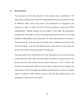 48
3.3 Instrumentation
The instrument used for data collection in this research study is questionnaire. The
questionnaire is adapted from Social Networking Questionnaire by SurveyGizmo (Vanek
& McDaniel, 2006). Some of the items in the questionnaire are designed by the
researcher in order to analyze the role of social networking in improving UiTM‘s
undergraduates‘ academic learning. For the purpose of this study, the questionnaire
included both close-ended as well as open-ended questions that would serve to bring
quantitative and qualitative data respectively. The open-ended questions are referred as
structured interview as the researcher has limited time to conduct actual interview with
all the respondents. As for the close-ended questions, Likert Scale was used, which was
the five-item scale from strongly disagree to strongly agree.
The questionnaires were distributed to each of the respondents to assist in answering the
research questions of this study. The total number of questions in this questionnaire was
42 items that have been divided into five sections which were A, B, C, D and E. The
questions were divided into different section in order to improve the face design of the
questionnaire, avoid it from appearing intimidate and disorganize, as well as to segregate
clearly the objectives under different sections to ease the data analysis process. The
descriptions of each section are as follows:
 