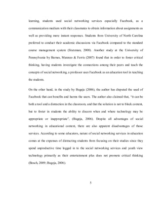 5
learning, students used social networking services especially Facebook, as a
communication medium with their classmates to obtain information about assignments as
well as providing more instant responses. Students from University of North Carolina
preferred to conduct their academic discussions via Facebook compared to the standard
course management system (Stutzman, 2008). Another study at the University of
Pennsylvania by Barnes, Marateo & Ferris (2007) found that in order to foster critical
thinking, having students investigate the connections among their peers and teach the
concepts of social networking, a professor uses Facebook as an education tool in teaching
the students.
On the other hand, in the study by Bugeja (2006), the author has disputed the used of
Facebook that can benefits and harms the users. The author also claimed that, ―it can be
both a tool and a distraction in the classroom, and that the solution is not to block content,
but to foster in students the ability to discern when and where technology may be
appropriate or inappropriate‖, (Bugeja, 2006). Despite all advantages of social
networking in educational context, there are also apparent disadvantages of those
services. According to some educators, nature of social networking services in education
comes at the expenses of distracting students from focusing on their studies since they
spend unproductive time logged in to the social networking services and youth view
technology primarily as their entertainment plus does not promote critical thinking
(Bosch, 2009; Bugeja, 2006).
 