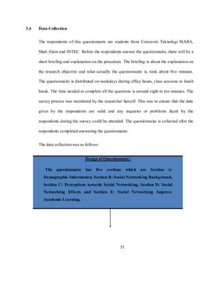 51
3.4 Data Collection
The respondents of this questionnaire are students from Universiti Teknologi MARA,
Shah Alam and INTEC. Before the respondents answer the questionnaire, there will be a
short briefing and explanation on the procedure. The briefing is about the explanation on
the research objective and what actually the questionnaire is, took about five minutes.
The questionnaire is distributed on weekdays during office hours, class sessions or lunch
break. The time needed to complete all the questions is around eight to ten minutes. The
survey process was monitored by the researcher herself. This was to ensure that the data
given by the respondents are valid and any inquiries or problems faced by the
respondents during the survey could be attended. The questionnaire is collected after the
respondents completed answering the questionnaire.
The data collection was as follows:
Design of Questionnaire:
The questionnaire has five sections which are Section A:
Demographic Information, Section B: Social Networking Background,
Section C: Perceptions towards Social Networking, Section D: Social
Networking Effects and Section E: Social Networking Improve
Academic Learning.
 