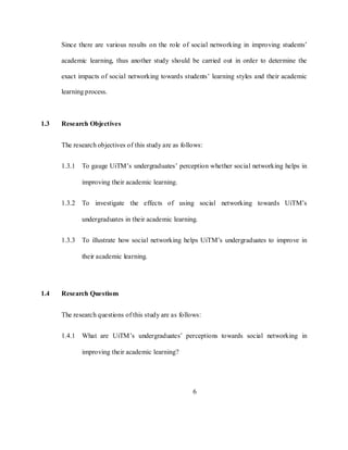 6
Since there are various results on the role of social networking in improving students‘
academic learning, thus another study should be carried out in order to determine the
exact impacts of social networking towards students‘ learning styles and their academic
learning process.
1.3 Research Objectives
The research objectives of this study are as follows:
1.3.1 To gauge UiTM‘s undergraduates‘ perception whether social networking helps in
improving their academic learning.
1.3.2 To investigate the effects of using social networking towards UiTM‘s
undergraduates in their academic learning.
1.3.3 To illustrate how social networking helps UiTM‘s undergraduates to improve in
their academic learning.
1.4 Research Questions
The research questions of this study are as follows:
1.4.1 What are UiTM‘s undergraduates‘ perceptions towards social networking in
improving their academic learning?
 