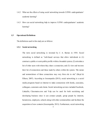 7
1.4.2 What are the effects of using social networking towards UiTM‘s undergraduates‘
academic learning?
1.4.3 How can social networking help to improve UiTM‘s undergraduates‘ academic
learning?
1.5 Operational Definitions
The definitions used in this study are as follows:
1.5.1 Social networking
The term social networking is invented by J. A. Barnes in 1954. Social
networking is defined as ―web-based services that allow individuals to (1)
construct a public or semi-public profile within a bounded system, (2) articulate a
list of other users with whom they share a connection, and (3) view and traverse
their list of connections and those made by others within the system. The nature
and nomenclature of these connections may vary from site to site‖ (Boyd &
Ellison, 2007). According to Investopedia (2013), social networking is a social
media programs based on Internet to make connections with family, associates,
colleagues, customers and clients. Social networking services included Facebook,
LinkedIn, Classmates.com and Yelp can be used for both socializing and
developing business since it can connect people, group people by interests,
hometowns, employers, schools along with other commonalities and facilitate the
acquisition of new contacts (Investopedia, 2013). Furthermore, social networking
 