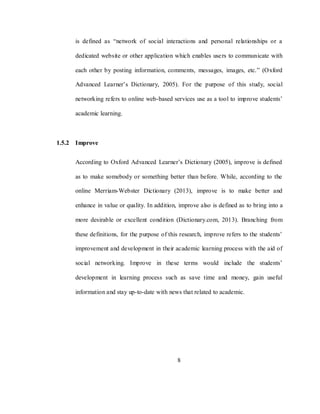 8
is defined as ―network of social interactions and personal relationships or a
dedicated website or other application which enables users to communicate with
each other by posting information, comments, messages, images, etc.‖ (Oxford
Advanced Learner‘s Dictionary, 2005). For the purpose of this study, social
networking refers to online web-based services use as a tool to improve students‘
academic learning.
1.5.2 Improve
According to Oxford Advanced Learner‘s Dictionary (2005), improve is defined
as to make somebody or something better than before. While, according to the
online Merriam-Webster Dictionary (2013), improve is to make better and
enhance in value or quality. In addition, improve also is defined as to bring into a
more desirable or excellent condition (Dictionary.com, 2013). Branching from
these definitions, for the purpose of this research, improve refers to the students‘
improvement and development in their academic learning process with the aid of
social networking. Improve in these terms would include the students‘
development in learning process such as save time and money, gain useful
information and stay up-to-date with news that related to academic.
 