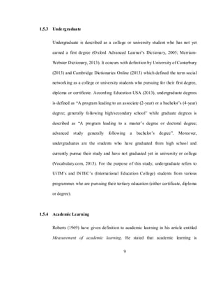9
1.5.3 Undergraduate
Undergraduate is described as a college or university student who has not yet
earned a first degree (Oxford Advanced Learner‘s Dictionary, 2005; Merriam-
Webster Dictionary, 2013). It concurs with definition by University of Canterbury
(2013) and Cambridge Dictionaries Online (2013) which defined the term social
networking as a college or university students who pursuing for their first degree,
diploma or certificate. According Education USA (2013), undergraduate degrees
is defined as ―A program leading to an associate (2-year) or a bachelor‘s (4-year)
degree; generally following high/secondary school‖ while graduate degrees is
described as ―A program leading to a master‘s degree or doctoral degree;
advanced study generally following a bachelor‘s degree‖. Moreover,
undergraduates are the students who have graduated from high school and
currently pursue their study and have not graduated yet in university or college
(Vocabulary.com, 2013). For the purpose of this study, undergraduate refers to
UiTM‘s and INTEC‘s (International Education College) students from various
programmes who are pursuing their tertiary education (either certificate, diploma
or degree).
1.5.4 Academic Learning
Roberts (1969) have given definition to academic learning in his article entitled
Measurement of academic learning. He stated that academic learning is
 