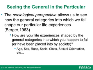 Seeing the General in the Particular
• The sociological perspective allows us to see
how the general categories into which we fall
shape our particular life experiences.
(Berger,1963)
 How are your life experiences shaped by the
general categories into which you happen to fall
(or have been placed into by society)?
 Age, Sex, Race, Social Class, Sexual Orientation,
etc…

© 2013 Pearson Education, Inc. All rights reserved.

 