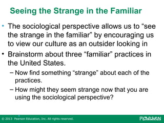 Seeing the Strange in the Familiar
• The sociological perspective allows us to “see
the strange in the familiar” by encouraging us
to view our culture as an outsider looking in
• Brainstorm about three “familiar” practices in
the United States.
– Now find something “strange” about each of the
practices.
– How might they seem strange now that you are
using the sociological perspective?
•

© 2013 Pearson Education, Inc. All rights reserved.

 