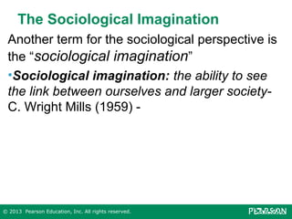 The Sociological Imagination
Another term for the sociological perspective is
the “sociological imagination”
•Sociological imagination: the ability to see
the link between ourselves and larger societyC. Wright Mills (1959) -

© 2013 Pearson Education, Inc. All rights reserved.

 