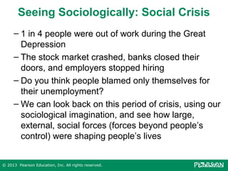 Seeing Sociologically: Social Crisis
– 1 in 4 people were out of work during the Great
Depression
– The stock market crashed, banks closed their
doors, and employers stopped hiring
– Do you think people blamed only themselves for
their unemployment?
– We can look back on this period of crisis, using our
sociological imagination, and see how large,
external, social forces (forces beyond people’s
control) were shaping people’s lives
© 2013 Pearson Education, Inc. All rights reserved.

 