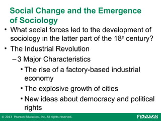 Social Change and the Emergence
of Sociology
• What social forces led to the development of
sociology in the latter part of the 18 th century?
• The Industrial Revolution
– 3 Major Characteristics
• The rise of a factory-based industrial
economy
• The explosive growth of cities
• New ideas about democracy and political
rights
© 2013 Pearson Education, Inc. All rights reserved.

 