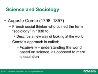 Science and Sociology
• Auguste Comte (1798–1857)
– French social thinker who coined the term
“sociology” in 1838 to:
• Describe a new way of looking at the world

– Comte’s approach is called:
– Positivism – understanding the world
based on science, as opposed to mere
speculation

© 2013 Pearson Education, Inc. All rights reserved.

 