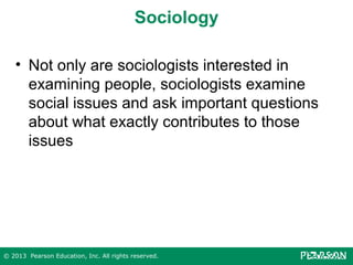 Sociology
• Not only are sociologists interested in
examining people, sociologists examine
social issues and ask important questions
about what exactly contributes to those
issues

© 2013 Pearson Education, Inc. All rights reserved.

 