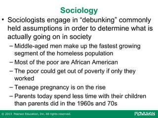 Sociology
• Sociologists engage in “debunking” commonly
held assumptions in order to determine what is
actually going on in society
– Middle-aged men make up the fastest growing
segment of the homeless population
– Most of the poor are African American
– The poor could get out of poverty if only they
worked
– Teenage pregnancy is on the rise
– Parents today spend less time with their children
than parents did in the 1960s and 70s
© 2013 Pearson Education, Inc. All rights reserved.

 
