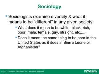 Sociology
 Sociologists examine diversity & what it
means to be “different” in any given society
 What does it mean to be white, black, rich,
poor, male, female, gay, straight, etc.....
 Does it mean the same thing to be poor in the
United States as it does in Sierra Leone or
Afghanistan?

© 2013 Pearson Education, Inc. All rights reserved.

 