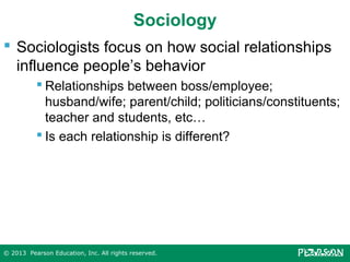 Sociology
 Sociologists focus on how social relationships
influence people’s behavior
 Relationships between boss/employee;
husband/wife; parent/child; politicians/constituents;
teacher and students, etc…
 Is each relationship is different?

© 2013 Pearson Education, Inc. All rights reserved.

 