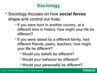 Sociology
 Sociology focuses on how social forces
shape and control our lives.
 If you were born in another country, at a
different time in history, how might your life be
different?
 If you were raised by a different family, had
different friends, peers, teachers, how might
your life be different?
 Would you beliefs be different?
 Would your behavior be different?
 Would your personality be different?
© 2013 Pearson Education, Inc. All rights reserved.

 