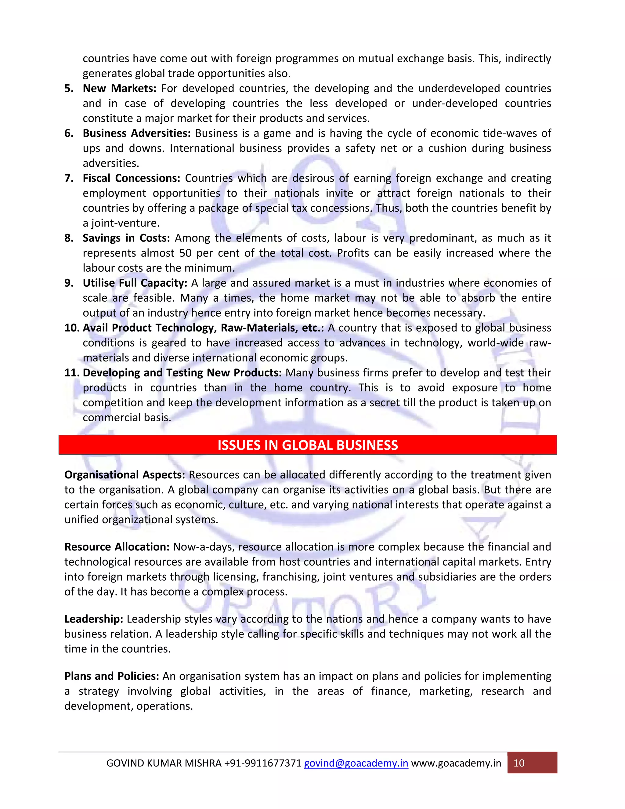 countries have come out with foreign programmes on mutual exchange basis. This, indirectly 
generates global trade opportunities also. 
5. New Markets: For developed countries, the developing and the underdeveloped countries 
and in case of developing countries the less developed or under‐developed countries 
constitute a major market for their products and services. 
6. Business Adversities: Business is a game and is having the cycle of economic tide‐waves of 
ups and downs. International business provides a safety net or a cushion during business 
adversities. 
7. Fiscal Concessions: Countries which are desirous of earning foreign exchange and creating 
employment opportunities to their nationals invite or attract foreign nationals to their 
countries by offering a package of special tax concessions. Thus, both the countries benefit by 
a joint‐venture. 
8. Savings in Costs: Among the elements of costs, labour is very predominant, as much as it 
represents almost 50 per cent of the total cost. Profits can be easily increased where the 
labour costs are the minimum. 
9. Utilise Full Capacity: A large and assured market is a must in industries where economies of 
scale are feasible. Many a times, the home market may not be able to absorb the entire 
output of an industry hence entry into foreign market hence becomes necessary. 
10. Avail Product Technology, Raw‐Materials, etc.: A country that is exposed to global business 
conditions is geared to have increased access to advances in technology, world‐wide raw‐materials 
and diverse international economic groups. 
11. Developing and Testing New Products: Many business firms prefer to develop and test their 
products in countries than in the home country. This is to avoid exposure to home 
competition and keep the development information as a secret till the product is taken up on 
commercial basis. 
ISSUES IN GLOBAL BUSINESS 
Organisational Aspects: Resources can be allocated differently according to the treatment given 
to the organisation. A global company can organise its activities on a global basis. But there are 
certain forces such as economic, culture, etc. and varying national interests that operate against a 
unified organizational systems. 
Resource Allocation: Now‐a‐days, resource allocation is more complex because the financial and 
technological resources are available from host countries and international capital markets. Entry 
into foreign markets through licensing, franchising, joint ventures and subsidiaries are the orders 
of the day. It has become a complex process. 
Leadership: Leadership styles vary according to the nations and hence a company wants to have 
business relation. A leadership style calling for specific skills and techniques may not work all the 
time in the countries. 
Plans and Policies: An organisation system has an impact on plans and policies for implementing 
a strategy involving global activities, in the areas of finance, marketing, research and 
development, operations. 
GOVIND KUMAR MISHRA +91‐9911677371 govind@goacademy.in www.goacademy.in 10 
 