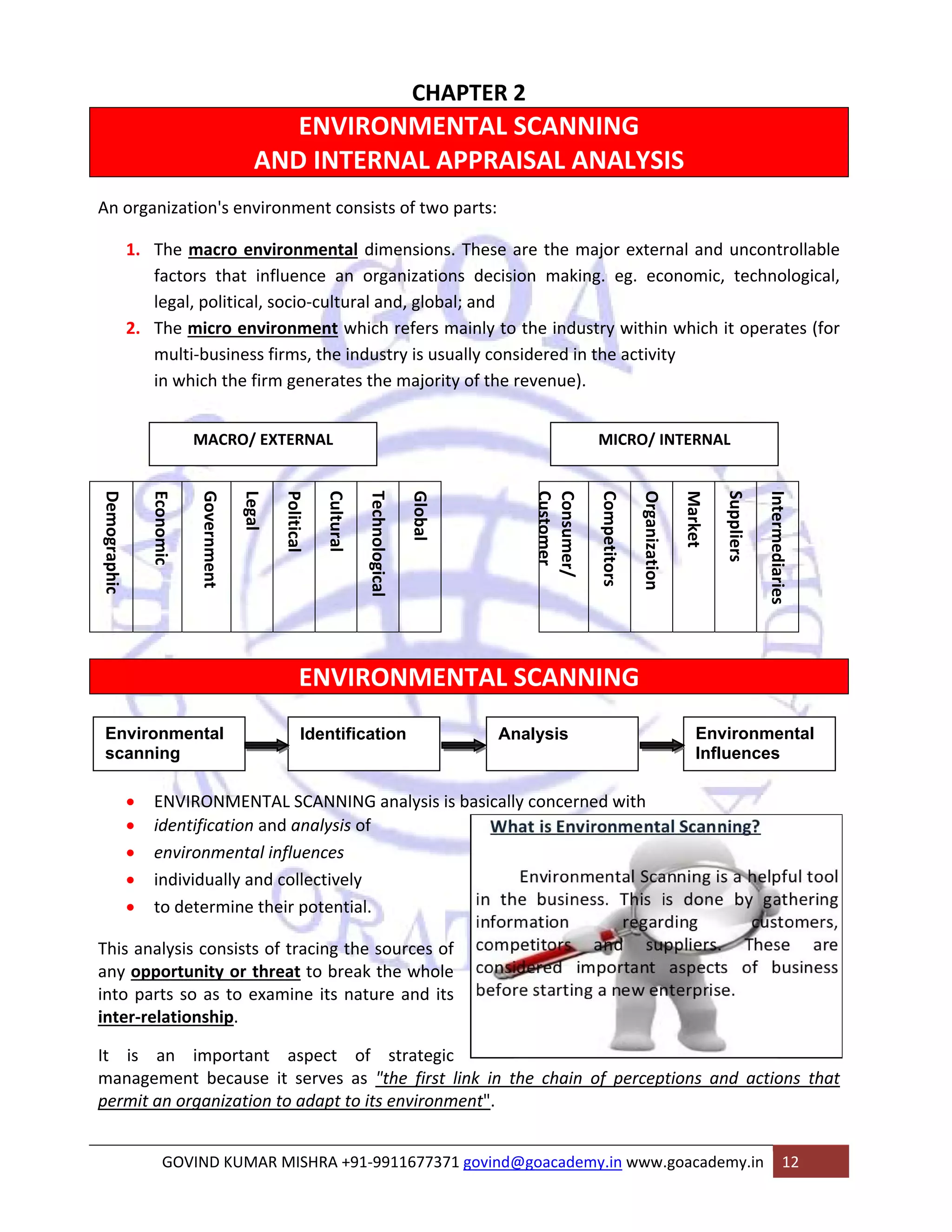 CHAPTER 2 
ENVIRONMENTAL SCANNING 
AND INTERNAL APPRAISAL ANALYSIS 
An organization's environment consists of two parts: 
1. The macro environmental dimensions. These are the major external and uncontrollable 
factors that influence an organizations decision making. eg. economic, technological, 
legal, political, socio‐cultural and, global; and 
2. The micro environment which refers mainly to the industry within which it operates (for 
multi‐business firms, the industry is usually considered in the activity 
in which the firm generates the majority of the revenue). 
MACRO/ EXTERNAL MICRO/ INTERNAL 
ENVIRONMENTAL SCANNING 
• ENVIRONMENTAL SCANNING analysis is basically concerned with 
• identification and analysis of 
• environmental influences 
• individually and collectively 
• to determine their potential. 
This analysis consists of tracing the sources of 
any opportunity or threat to break the whole 
into parts so as to examine its nature and its 
inter‐relationship. 
It is an important aspect of strategic 
management because it serves as "the first link in the chain of perceptions and actions that 
permit an organization to adapt to its environment". 
GOVIND KUMAR MISHRA +91‐9911677371 govind@goacademy.in www.goacademy.in 12 
Demographic 
Economic 
Government 
Legal 
Political 
Cultural 
Technological 
Global 
Consumer/ 
Customer 
Competitors 
Organization 
Market 
Suppliers 
Intermediaries 
Environmental 
scanning 
Identification Analysis Environmental 
Influences 
 