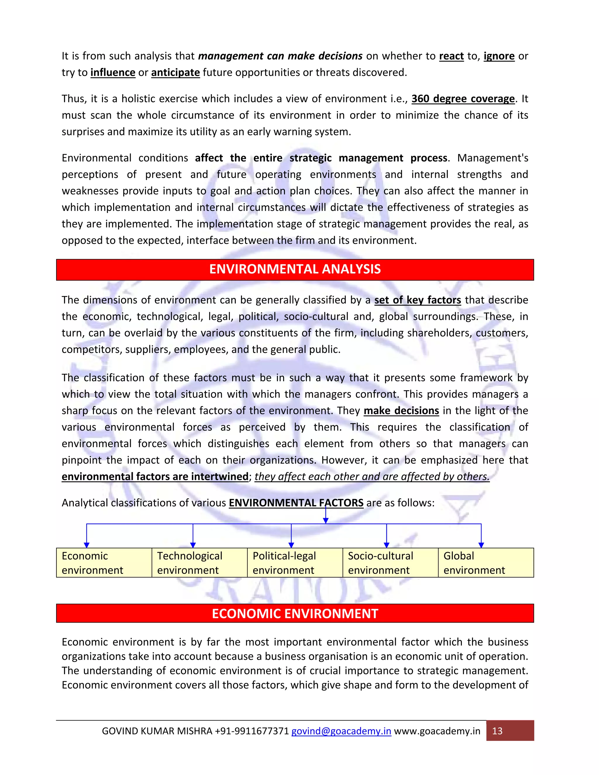 It is from such analysis that management can make decisions on whether to react to, ignore or 
try to influence or anticipate future opportunities or threats discovered. 
Thus, it is a holistic exercise which includes a view of environment i.e., 360 degree coverage. It 
must scan the whole circumstance of its environment in order to minimize the chance of its 
surprises and maximize its utility as an early warning system. 
Environmental conditions affect the entire strategic management process. Management's 
perceptions of present and future operating environments and internal strengths and 
weaknesses provide inputs to goal and action plan choices. They can also affect the manner in 
which implementation and internal circumstances will dictate the effectiveness of strategies as 
they are implemented. The implementation stage of strategic management provides the real, as 
opposed to the expected, interface between the firm and its environment. 
ENVIRONMENTAL ANALYSIS 
The dimensions of environment can be generally classified by a set of key factors that describe 
the economic, technological, legal, political, socio‐cultural and, global surroundings. These, in 
turn, can be overlaid by the various constituents of the firm, including shareholders, customers, 
competitors, suppliers, employees, and the general public. 
The classification of these factors must be in such a way that it presents some framework by 
which to view the total situation with which the managers confront. This provides managers a 
sharp focus on the relevant factors of the environment. They make decisions in the light of the 
various environmental forces as perceived by them. This requires the classification of 
environmental forces which distinguishes each element from others so that managers can 
pinpoint the impact of each on their organizations. However, it can be emphasized here that 
environmental factors are intertwined; they affect each other and are affected by others. 
Analytical classifications of various ENVIRONMENTAL FACTORS are as follows: 
Economic 
environment 
Technological 
environment 
Political‐legal 
environment 
Socio‐cultural 
environment 
Global 
environment 
ECONOMIC ENVIRONMENT 
Economic environment is by far the most important environmental factor which the business 
organizations take into account because a business organisation is an economic unit of operation. 
The understanding of economic environment is of crucial importance to strategic management. 
Economic environment covers all those factors, which give shape and form to the development of 
GOVIND KUMAR MISHRA +91‐9911677371 govind@goacademy.in www.goacademy.in 13 
 