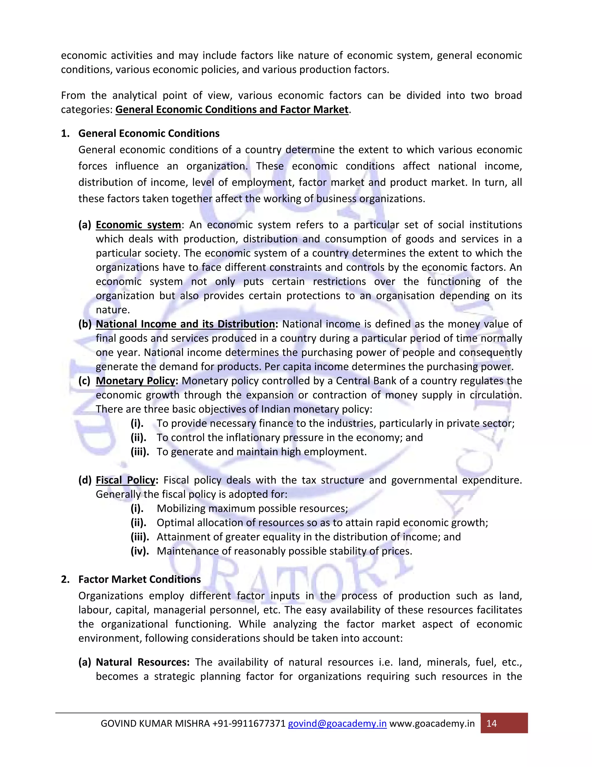 economic activities and may include factors like nature of economic system, general economic 
conditions, various economic policies, and various production factors. 
From the analytical point of view, various economic factors can be divided into two broad 
categories: General Economic Conditions and Factor Market. 
1. General Economic Conditions 
General economic conditions of a country determine the extent to which various economic 
forces influence an organization. These economic conditions affect national income, 
distribution of income, level of employment, factor market and product market. In turn, all 
these factors taken together affect the working of business organizations. 
(a) Economic system: An economic system refers to a particular set of social institutions 
which deals with production, distribution and consumption of goods and services in a 
particular society. The economic system of a country determines the extent to which the 
organizations have to face different constraints and controls by the economic factors. An 
economic system not only puts certain restrictions over the functioning of the 
organization but also provides certain protections to an organisation depending on its 
nature. 
(b) National Income and its Distribution: National income is defined as the money value of 
final goods and services produced in a country during a particular period of time normally 
one year. National income determines the purchasing power of people and consequently 
generate the demand for products. Per capita income determines the purchasing power. 
(c) Monetary Policy: Monetary policy controlled by a Central Bank of a country regulates the 
economic growth through the expansion or contraction of money supply in circulation. 
There are three basic objectives of Indian monetary policy: 
(i). To provide necessary finance to the industries, particularly in private sector; 
(ii). To control the inflationary pressure in the economy; and 
(iii). To generate and maintain high employment. 
(d) Fiscal Policy: Fiscal policy deals with the tax structure and governmental expenditure. 
Generally the fiscal policy is adopted for: 
(i). Mobilizing maximum possible resources; 
(ii). Optimal allocation of resources so as to attain rapid economic growth; 
(iii). Attainment of greater equality in the distribution of income; and 
(iv). Maintenance of reasonably possible stability of prices. 
2. Factor Market Conditions 
Organizations employ different factor inputs in the process of production such as land, 
labour, capital, managerial personnel, etc. The easy availability of these resources facilitates 
the organizational functioning. While analyzing the factor market aspect of economic 
environment, following considerations should be taken into account: 
(a) Natural Resources: The availability of natural resources i.e. land, minerals, fuel, etc., 
becomes a strategic planning factor for organizations requiring such resources in the 
GOVIND KUMAR MISHRA +91‐9911677371 govind@goacademy.in www.goacademy.in 14 
 