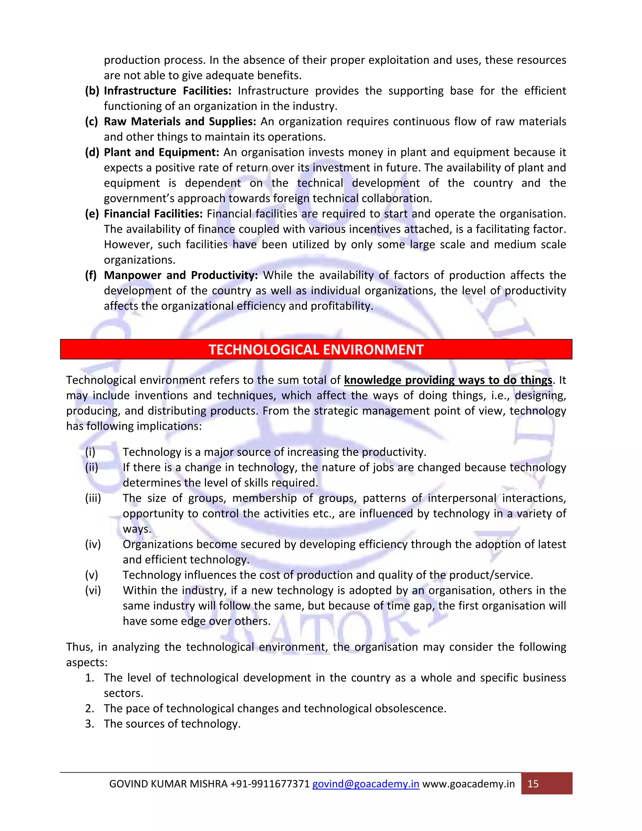production process. In the absence of their proper exploitation and uses, these resources 
are not able to give adequate benefits. 
(b) Infrastructure Facilities: Infrastructure provides the supporting base for the efficient 
functioning of an organization in the industry. 
(c) Raw Materials and Supplies: An organization requires continuous flow of raw materials 
and other things to maintain its operations. 
(d) Plant and Equipment: An organisation invests money in plant and equipment because it 
expects a positive rate of return over its investment in future. The availability of plant and 
equipment is dependent on the technical development of the country and the 
government’s approach towards foreign technical collaboration. 
(e) Financial Facilities: Financial facilities are required to start and operate the organisation. 
The availability of finance coupled with various incentives attached, is a facilitating factor. 
However, such facilities have been utilized by only some large scale and medium scale 
organizations. 
(f) Manpower and Productivity: While the availability of factors of production affects the 
development of the country as well as individual organizations, the level of productivity 
affects the organizational efficiency and profitability. 
TECHNOLOGICAL ENVIRONMENT 
Technological environment refers to the sum total of knowledge providing ways to do things. It 
may include inventions and techniques, which affect the ways of doing things, i.e., designing, 
producing, and distributing products. From the strategic management point of view, technology 
has following implications: 
(i) Technology is a major source of increasing the productivity. 
(ii) If there is a change in technology, the nature of jobs are changed because technology 
determines the level of skills required. 
(iii) The size of groups, membership of groups, patterns of interpersonal interactions, 
opportunity to control the activities etc., are influenced by technology in a variety of 
ways. 
(iv) Organizations become secured by developing efficiency through the adoption of latest 
and efficient technology. 
(v) Technology influences the cost of production and quality of the product/service. 
(vi) Within the industry, if a new technology is adopted by an organisation, others in the 
same industry will follow the same, but because of time gap, the first organisation will 
have some edge over others. 
Thus, in analyzing the technological environment, the organisation may consider the following 
aspects: 
1. The level of technological development in the country as a whole and specific business 
sectors. 
2. The pace of technological changes and technological obsolescence. 
3. The sources of technology. 
GOVIND KUMAR MISHRA +91‐9911677371 govind@goacademy.in www.goacademy.in 15 
 