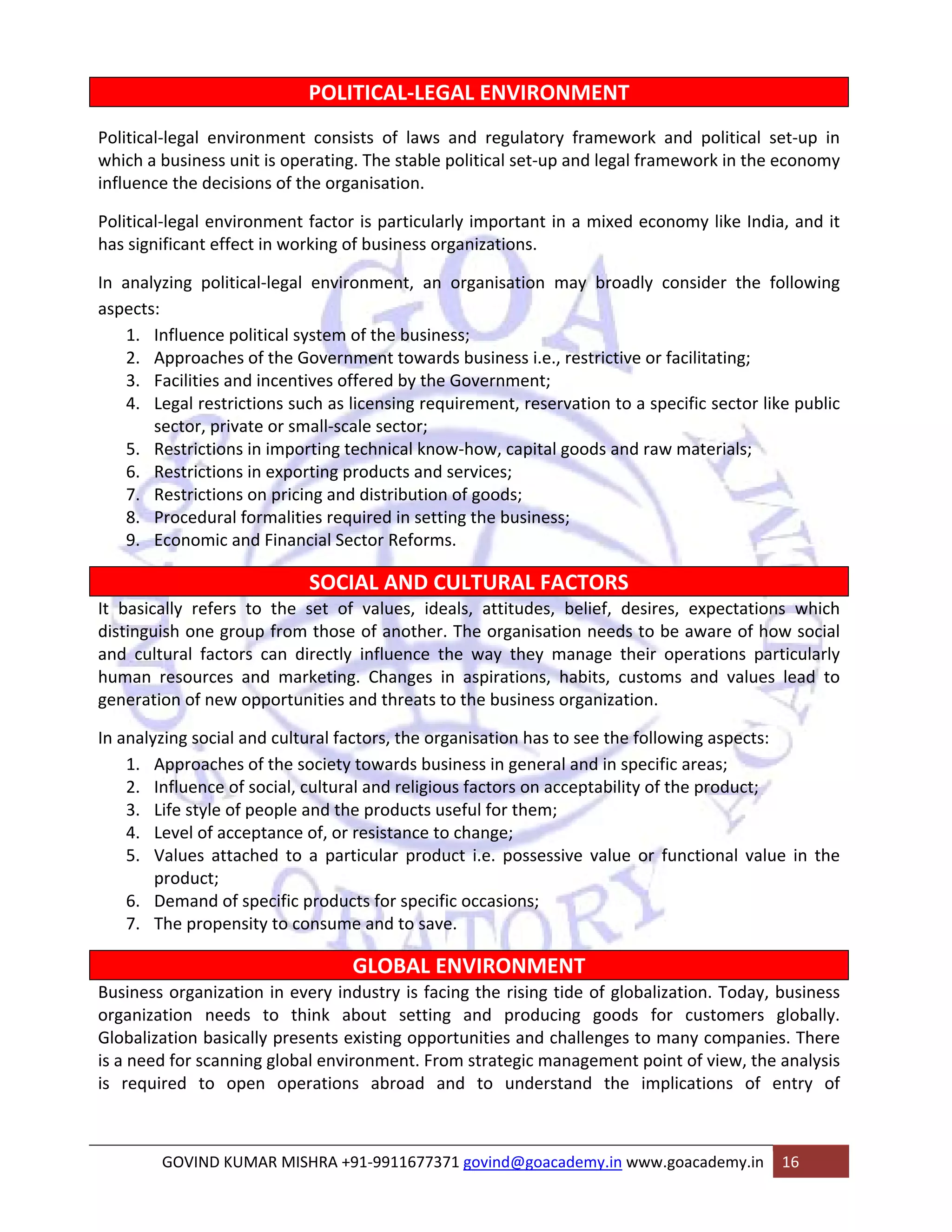 POLITICAL‐LEGAL ENVIRONMENT 
Political‐legal environment consists of laws and regulatory framework and political set‐up in 
which a business unit is operating. The stable political set‐up and legal framework in the economy 
influence the decisions of the organisation. 
Political‐legal environment factor is particularly important in a mixed economy like India, and it 
has significant effect in working of business organizations. 
In analyzing political‐legal environment, an organisation may broadly consider the following 
aspects: 
1. Influence political system of the business; 
2. Approaches of the Government towards business i.e., restrictive or facilitating; 
3. Facilities and incentives offered by the Government; 
4. Legal restrictions such as licensing requirement, reservation to a specific sector like public 
sector, private or small‐scale sector; 
5. Restrictions in importing technical know‐how, capital goods and raw materials; 
6. Restrictions in exporting products and services; 
7. Restrictions on pricing and distribution of goods; 
8. Procedural formalities required in setting the business; 
9. Economic and Financial Sector Reforms. 
SOCIAL AND CULTURAL FACTORS 
It basically refers to the set of values, ideals, attitudes, belief, desires, expectations which 
distinguish one group from those of another. The organisation needs to be aware of how social 
and cultural factors can directly influence the way they manage their operations particularly 
human resources and marketing. Changes in aspirations, habits, customs and values lead to 
generation of new opportunities and threats to the business organization. 
In analyzing social and cultural factors, the organisation has to see the following aspects: 
1. Approaches of the society towards business in general and in specific areas; 
2. Influence of social, cultural and religious factors on acceptability of the product; 
3. Life style of people and the products useful for them; 
4. Level of acceptance of, or resistance to change; 
5. Values attached to a particular product i.e. possessive value or functional value in the 
product; 
6. Demand of specific products for specific occasions; 
7. The propensity to consume and to save. 
GLOBAL ENVIRONMENT 
Business organization in every industry is facing the rising tide of globalization. Today, business 
organization needs to think about setting and producing goods for customers globally. 
Globalization basically presents existing opportunities and challenges to many companies. There 
is a need for scanning global environment. From strategic management point of view, the analysis 
is required to open operations abroad and to understand the implications of entry of 
GOVIND KUMAR MISHRA +91‐9911677371 govind@goacademy.in www.goacademy.in 16 
 