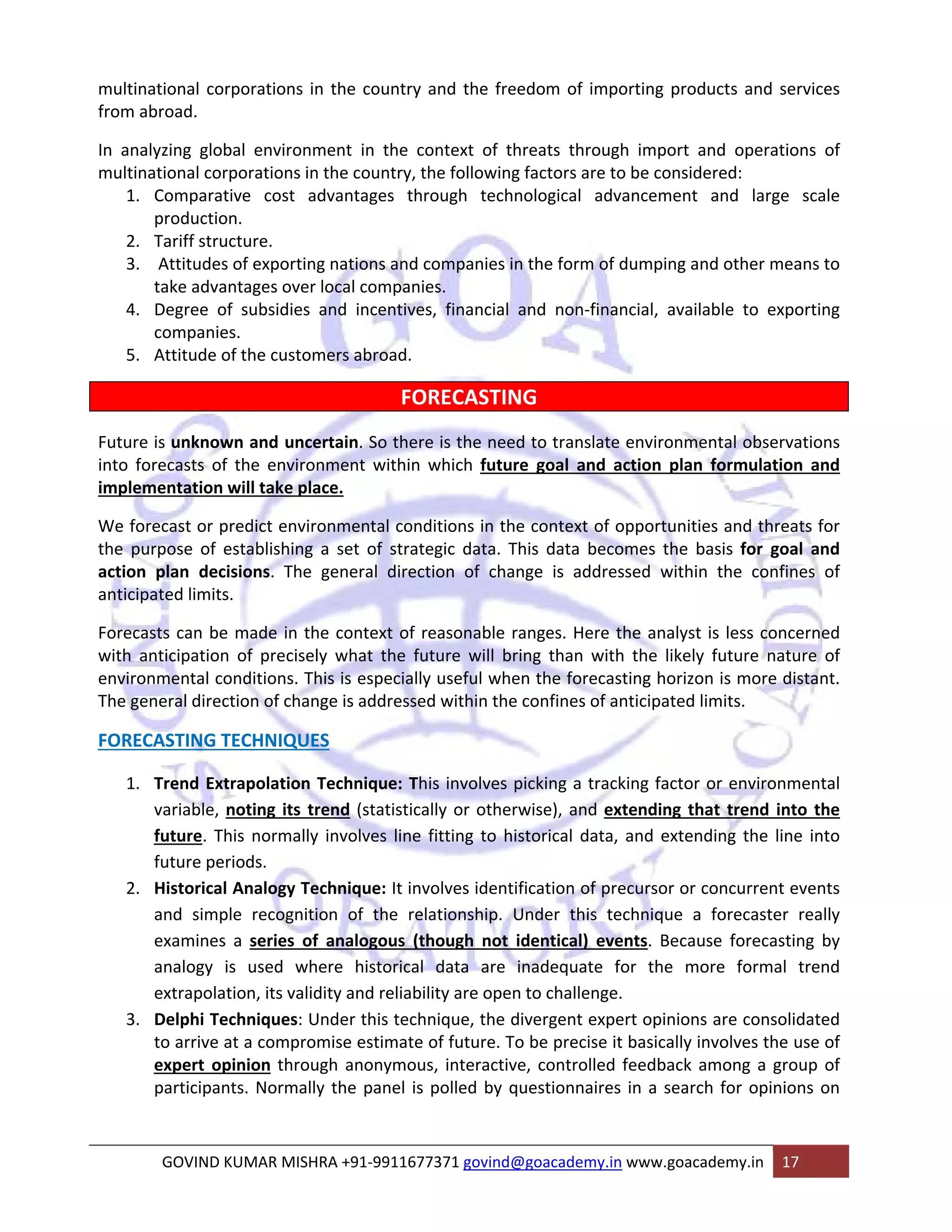 multinational corporations in the country and the freedom of importing products and services 
from abroad. 
In analyzing global environment in the context of threats through import and operations of 
multinational corporations in the country, the following factors are to be considered: 
1. Comparative cost advantages through technological advancement and large scale 
production. 
2. Tariff structure. 
3. Attitudes of exporting nations and companies in the form of dumping and other means to 
take advantages over local companies. 
4. Degree of subsidies and incentives, financial and non‐financial, available to exporting 
companies. 
5. Attitude of the customers abroad. 
FORECASTING 
Future is unknown and uncertain. So there is the need to translate environmental observations 
into forecasts of the environment within which future goal and action plan formulation and 
implementation will take place. 
We forecast or predict environmental conditions in the context of opportunities and threats for 
the purpose of establishing a set of strategic data. This data becomes the basis for goal and 
action plan decisions. The general direction of change is addressed within the confines of 
anticipated limits. 
Forecasts can be made in the context of reasonable ranges. Here the analyst is less concerned 
with anticipation of precisely what the future will bring than with the likely future nature of 
environmental conditions. This is especially useful when the forecasting horizon is more distant. 
The general direction of change is addressed within the confines of anticipated limits. 
FORECASTING TECHNIQUES 
1. Trend Extrapolation Technique: This involves picking a tracking factor or environmental 
variable, noting its trend (statistically or otherwise), and extending that trend into the 
future. This normally involves line fitting to historical data, and extending the line into 
future periods. 
2. Historical Analogy Technique: It involves identification of precursor or concurrent events 
and simple recognition of the relationship. Under this technique a forecaster really 
examines a series of analogous (though not identical) events. Because forecasting by 
analogy is used where historical data are inadequate for the more formal trend 
extrapolation, its validity and reliability are open to challenge. 
3. Delphi Techniques: Under this technique, the divergent expert opinions are consolidated 
to arrive at a compromise estimate of future. To be precise it basically involves the use of 
expert opinion through anonymous, interactive, controlled feedback among a group of 
participants. Normally the panel is polled by questionnaires in a search for opinions on 
GOVIND KUMAR MISHRA +91‐9911677371 govind@goacademy.in www.goacademy.in 17 
 