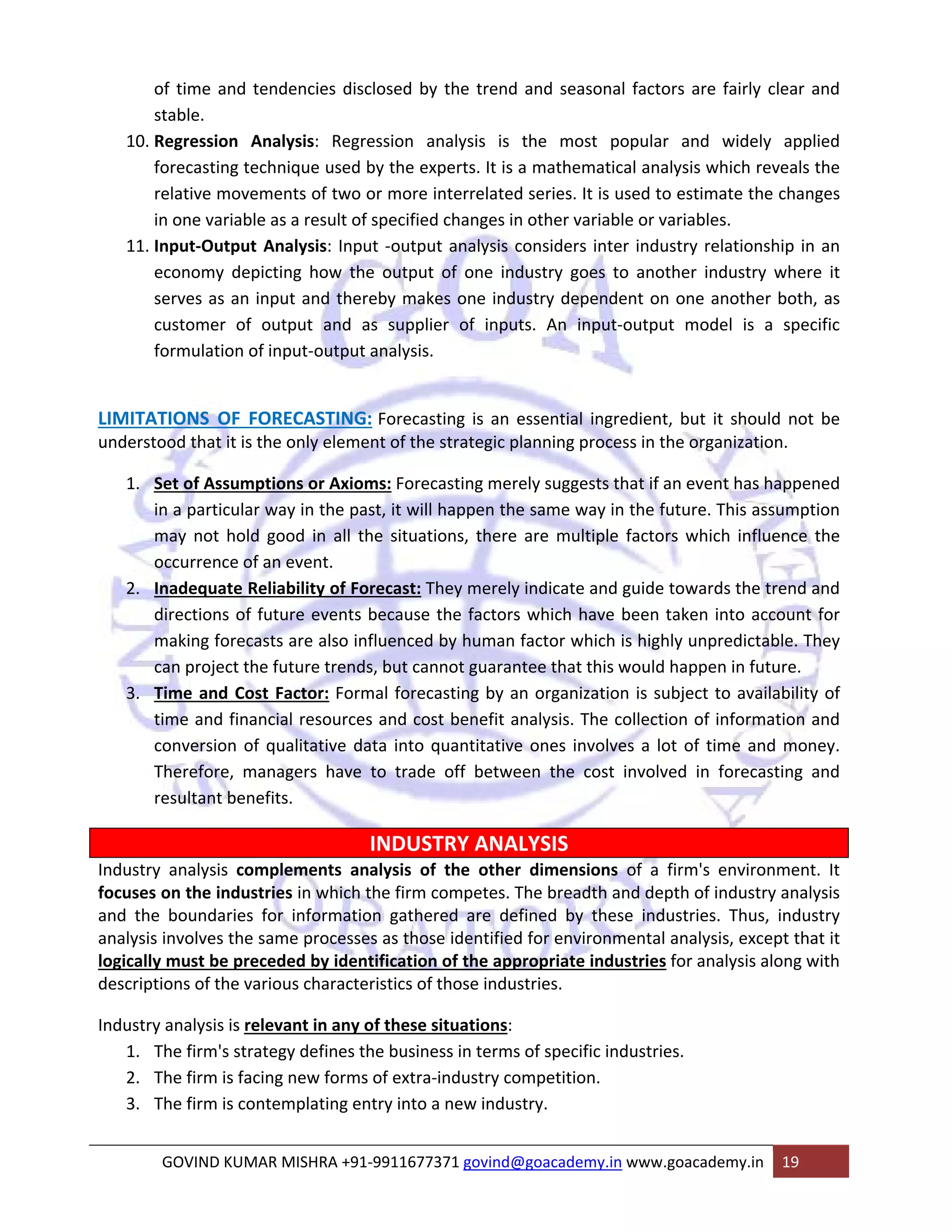 of time and tendencies disclosed by the trend and seasonal factors are fairly clear and 
stable. 
10. Regression Analysis: Regression analysis is the most popular and widely applied 
forecasting technique used by the experts. It is a mathematical analysis which reveals the 
relative movements of two or more interrelated series. It is used to estimate the changes 
in one variable as a result of specified changes in other variable or variables. 
11. Input‐Output Analysis: Input ‐output analysis considers inter industry relationship in an 
economy depicting how the output of one industry goes to another industry where it 
serves as an input and thereby makes one industry dependent on one another both, as 
customer of output and as supplier of inputs. An input‐output model is a specific 
formulation of input‐output analysis. 
LIMITATIONS OF FORECASTING: Forecasting is an essential ingredient, but it should not be 
understood that it is the only element of the strategic planning process in the organization. 
1. Set of Assumptions or Axioms: Forecasting merely suggests that if an event has happened 
in a particular way in the past, it will happen the same way in the future. This assumption 
may not hold good in all the situations, there are multiple factors which influence the 
occurrence of an event. 
2. Inadequate Reliability of Forecast: They merely indicate and guide towards the trend and 
directions of future events because the factors which have been taken into account for 
making forecasts are also influenced by human factor which is highly unpredictable. They 
can project the future trends, but cannot guarantee that this would happen in future. 
3. Time and Cost Factor: Formal forecasting by an organization is subject to availability of 
time and financial resources and cost benefit analysis. The collection of information and 
conversion of qualitative data into quantitative ones involves a lot of time and money. 
Therefore, managers have to trade off between the cost involved in forecasting and 
resultant benefits. 
INDUSTRY ANALYSIS 
Industry analysis complements analysis of the other dimensions of a firm's environment. It 
focuses on the industries in which the firm competes. The breadth and depth of industry analysis 
and the boundaries for information gathered are defined by these industries. Thus, industry 
analysis involves the same processes as those identified for environmental analysis, except that it 
logically must be preceded by identification of the appropriate industries for analysis along with 
descriptions of the various characteristics of those industries. 
Industry analysis is relevant in any of these situations: 
1. The firm's strategy defines the business in terms of specific industries. 
2. The firm is facing new forms of extra‐industry competition. 
3. The firm is contemplating entry into a new industry. 
GOVIND KUMAR MISHRA +91‐9911677371 govind@goacademy.in www.goacademy.in 19 
 