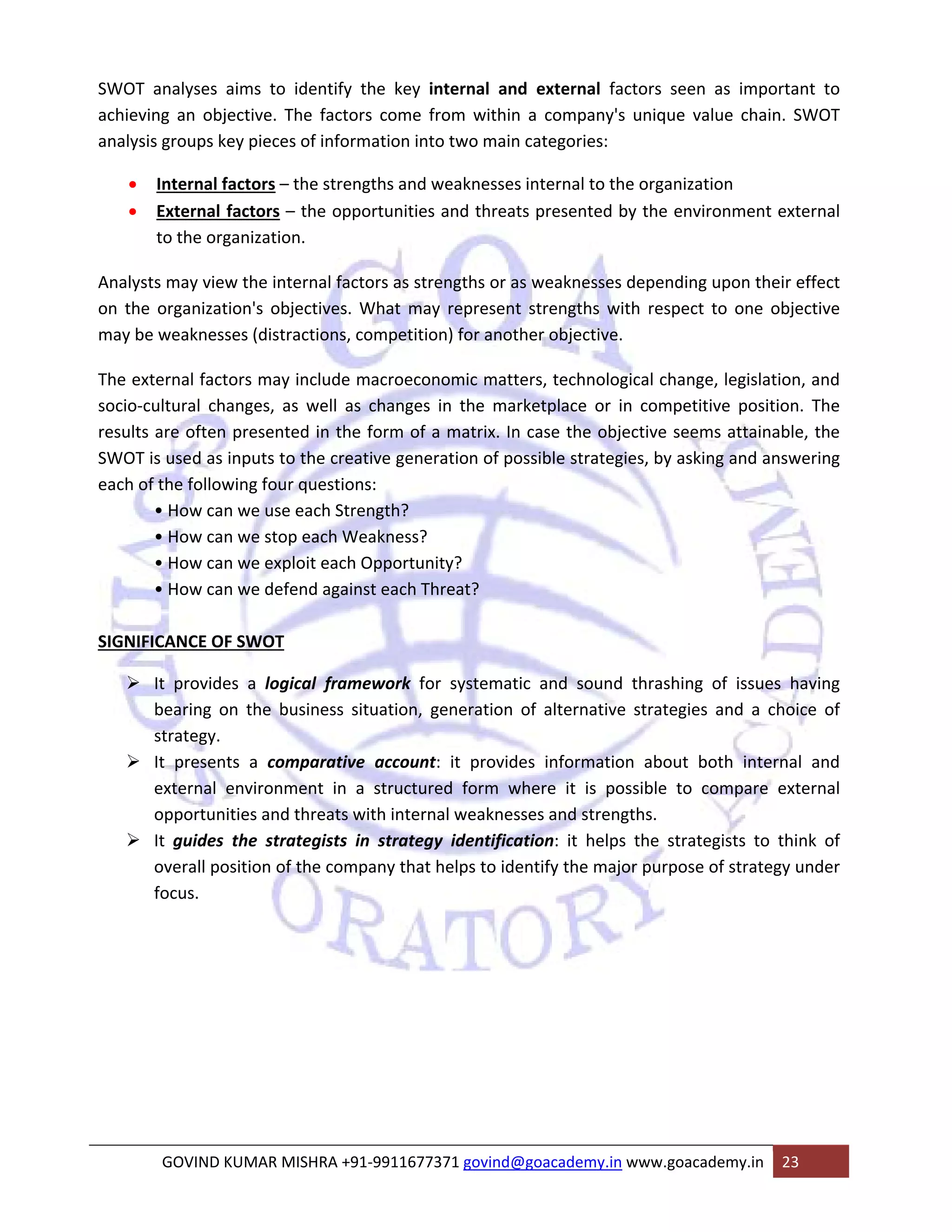 SWOT analyses aims to identify the key internal and external factors seen as important to 
achieving an objective. The factors come from within a company's unique value chain. SWOT 
analysis groups key pieces of information into two main categories: 
• Internal factors – the strengths and weaknesses internal to the organization 
• External factors – the opportunities and threats presented by the environment external 
to the organization. 
Analysts may view the internal factors as strengths or as weaknesses depending upon their effect 
on the organization's objectives. What may represent strengths with respect to one objective 
may be weaknesses (distractions, competition) for another objective. 
The external factors may include macroeconomic matters, technological change, legislation, and 
socio‐cultural changes, as well as changes in the marketplace or in competitive position. The 
results are often presented in the form of a matrix. In case the objective seems attainable, the 
SWOT is used as inputs to the creative generation of possible strategies, by asking and answering 
each of the following four questions: 
• How can we use each Strength? 
• How can we stop each Weakness? 
• How can we exploit each Opportunity? 
• How can we defend against each Threat? 
SIGNIFICANCE OF SWOT 
¾ It provides a logical framework for systematic and sound thrashing of issues having 
bearing on the business situation, generation of alternative strategies and a choice of 
strategy. 
¾ It presents a comparative account: it provides information about both internal and 
external environment in a structured form where it is possible to compare external 
opportunities and threats with internal weaknesses and strengths. 
¾ It guides the strategists in strategy identification: it helps the strategists to think of 
overall position of the company that helps to identify the major purpose of strategy under 
focus. 
GOVIND KUMAR MISHRA +91‐9911677371 govind@goacademy.in www.goacademy.in 23 
 