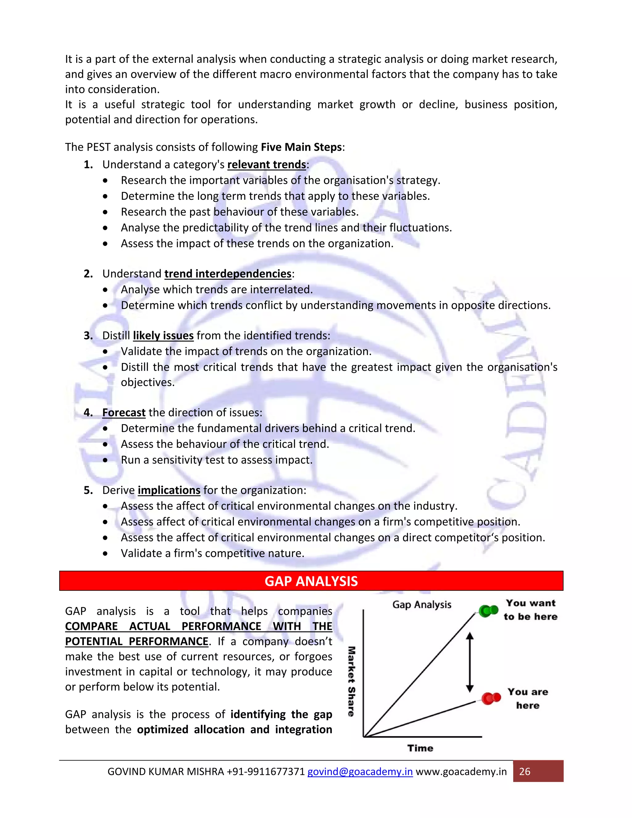 It is a part of the external analysis when conducting a strategic analysis or doing market research, 
and gives an overview of the different macro environmental factors that the company has to take 
into consideration. 
It is a useful strategic tool for understanding market growth or decline, business position, 
potential and direction for operations. 
The PEST analysis consists of following Five Main Steps: 
1. Understand a category's relevant trends: 
• Research the important variables of the organisation's strategy. 
• Determine the long term trends that apply to these variables. 
• Research the past behaviour of these variables. 
• Analyse the predictability of the trend lines and their fluctuations. 
• Assess the impact of these trends on the organization. 
2. Understand trend interdependencies: 
• Analyse which trends are interrelated. 
• Determine which trends conflict by understanding movements in opposite directions. 
3. Distill likely issues from the identified trends: 
• Validate the impact of trends on the organization. 
• Distill the most critical trends that have the greatest impact given the organisation's 
objectives. 
4. Forecast the direction of issues: 
• Determine the fundamental drivers behind a critical trend. 
• Assess the behaviour of the critical trend. 
• Run a sensitivity test to assess impact. 
5. Derive implications for the organization: 
• Assess the affect of critical environmental changes on the industry. 
• Assess affect of critical environmental changes on a firm's competitive position. 
• Assess the affect of critical environmental changes on a direct competitor‘s position. 
• Validate a firm's competitive nature. 
GAP ANALYSIS 
GAP analysis is a tool that helps companies 
COMPARE ACTUAL PERFORMANCE WITH THE 
POTENTIAL PERFORMANCE. If a company doesn’t 
make the best use of current resources, or forgoes 
investment in capital or technology, it may produce 
or perform below its potential. 
GAP analysis is the process of identifying the gap 
between the optimized allocation and integration 
GOVIND KUMAR MISHRA +91‐9911677371 govind@goacademy.in www.goacademy.in 26 
 