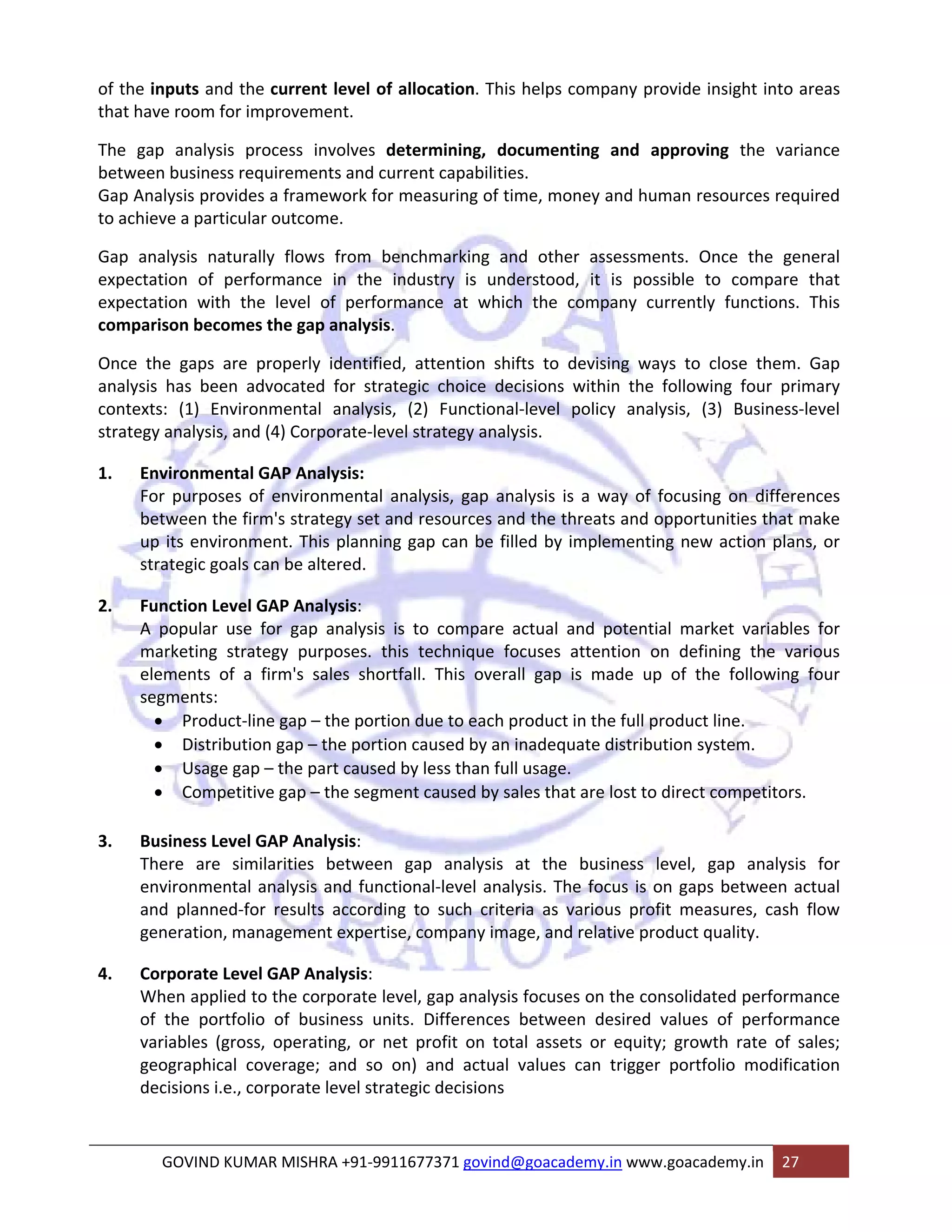 of the inputs and the current level of allocation. This helps company provide insight into areas 
that have room for improvement. 
The gap analysis process involves determining, documenting and approving the variance 
between business requirements and current capabilities. 
Gap Analysis provides a framework for measuring of time, money and human resources required 
to achieve a particular outcome. 
Gap analysis naturally flows from benchmarking and other assessments. Once the general 
expectation of performance in the industry is understood, it is possible to compare that 
expectation with the level of performance at which the company currently functions. This 
comparison becomes the gap analysis. 
Once the gaps are properly identified, attention shifts to devising ways to close them. Gap 
analysis has been advocated for strategic choice decisions within the following four primary 
contexts: (1) Environmental analysis, (2) Functional‐level policy analysis, (3) Business‐level 
strategy analysis, and (4) Corporate‐level strategy analysis. 
1. Environmental GAP Analysis: 
For purposes of environmental analysis, gap analysis is a way of focusing on differences 
between the firm's strategy set and resources and the threats and opportunities that make 
up its environment. This planning gap can be filled by implementing new action plans, or 
strategic goals can be altered. 
2. Function Level GAP Analysis: 
A popular use for gap analysis is to compare actual and potential market variables for 
marketing strategy purposes. this technique focuses attention on defining the various 
elements of a firm's sales shortfall. This overall gap is made up of the following four 
segments: 
• Product‐line gap – the portion due to each product in the full product line. 
• Distribution gap – the portion caused by an inadequate distribution system. 
• Usage gap – the part caused by less than full usage. 
• Competitive gap – the segment caused by sales that are lost to direct competitors. 
3. Business Level GAP Analysis: 
There are similarities between gap analysis at the business level, gap analysis for 
environmental analysis and functional‐level analysis. The focus is on gaps between actual 
and planned‐for results according to such criteria as various profit measures, cash flow 
generation, management expertise, company image, and relative product quality. 
4. Corporate Level GAP Analysis: 
When applied to the corporate level, gap analysis focuses on the consolidated performance 
of the portfolio of business units. Differences between desired values of performance 
variables (gross, operating, or net profit on total assets or equity; growth rate of sales; 
geographical coverage; and so on) and actual values can trigger portfolio modification 
decisions i.e., corporate level strategic decisions 
GOVIND KUMAR MISHRA +91‐9911677371 govind@goacademy.in www.goacademy.in 27 
 