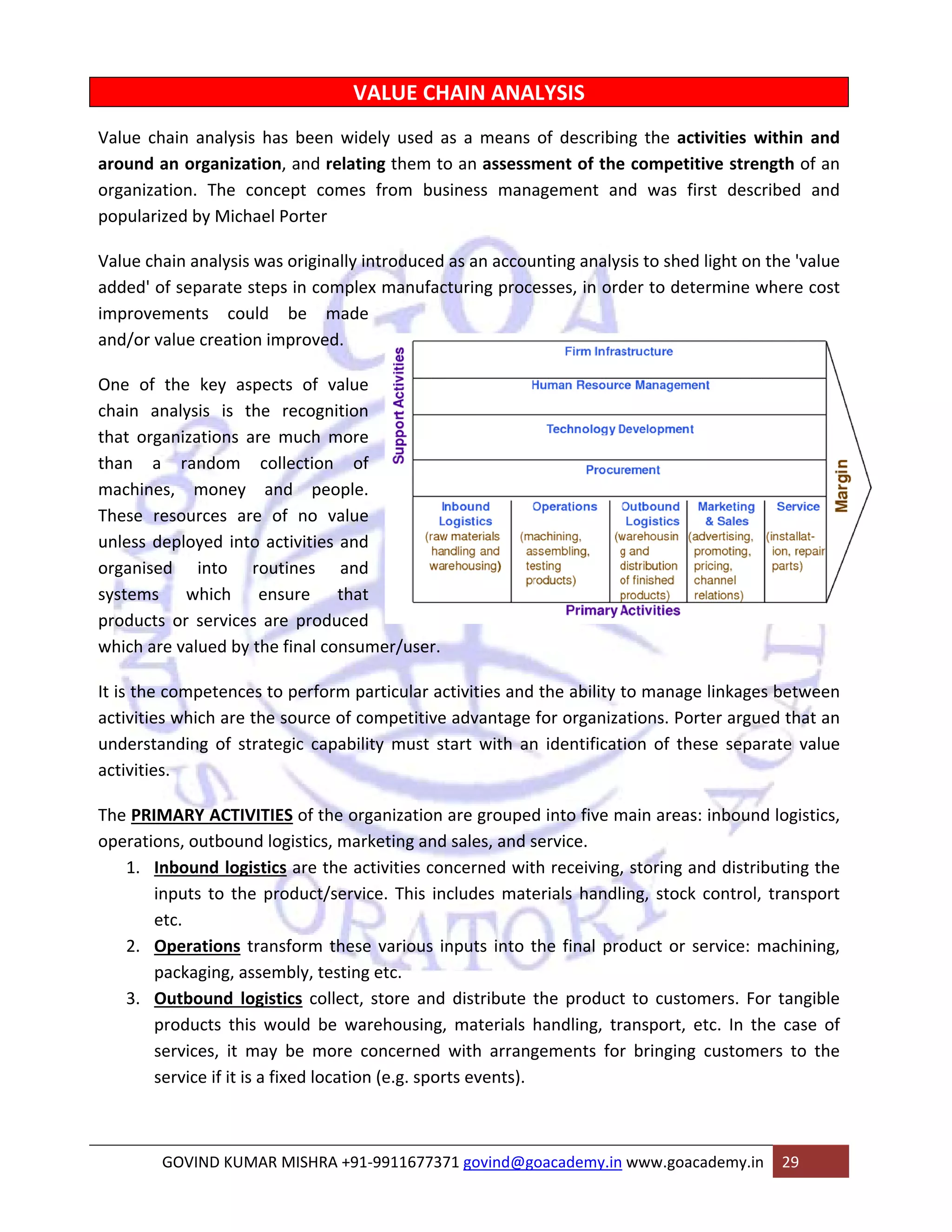 Value chai 
around an 
organizatio 
popularize 
Value chain 
added' of s 
improveme 
and/or valu 
One of th 
chain ana 
that organ 
than a 
machines, 
These reso 
unless dep 
organised 
systems 
products o 
which are v 
It is the co 
activities w 
understand 
activities. 
The PRIMA 
operations 
n analysis h 
organizatio 
on. The con 
d by Michae 
n analysis w 
separate ste 
ents could 
ue creation 
he key aspe 
lysis is the 
nizations are 
random c 
money a 
ources are 
ployed into 
VALUE CH 
idely used a 
ting them to 
es from bus 
has been wi 
on, and rela 
ncept come 
el Porter 
as originally 
eps in compl 
d be mad 
improved. 
ects of valu 
e recognitio 
e much mor 
collection o 
and people 
of no valu 
activities an 
outines an 
nsure tha 
are produce 
he final cons 
to perform 
e source of 
tegic capab 
into ro 
which e 
or services a 
valued by th 
mpetences 
which are th 
ding of stra 
ARY ACTIVIT 
s, outbound 
bound logist 
uts to the p 
. 
erations tra 
ckaging, asse 
tbound logi 
oducts this w 
vices, it ma 
vice if it is a 
1. Inb 
inp 
etc 
2. Ope 
pac 
3. Out 
pro 
serv 
serv 
GO 
HAIN ANA 
as a means 
o an assessm 
siness mana 
y introduced 
lex manufac 
de 
ALYSIS 
of describin 
ment of the 
agement an 
as an accou 
cturing proce 
ue 
on 
re 
of 
e. 
ue 
nd 
nd 
at 
ed 
umer/user. 
particular ac 
competitive 
ility must st 
TIES of the o 
logistics, ma 
ics are the a 
product/serv 
ng the activ 
e competitiv 
nd was first 
unting analys 
esses, in ord 
ctivities and 
e advantage 
tart with an 
organization 
arketing and 
activities co 
vice. This in 
ansform thes 
embly, testin 
istics collect 
would be w 
ay be more 
fixed locatio 
OVIND KUMA 
V 
vities within 
ve strength 
t described 
n and 
of an 
and 
ght on the 'v 
mine where 
sis to shed li 
der to deter 
the ability t 
for organiza 
n identificat 
are grouped 
d sales, and s 
ncerned wit 
ncludes mate 
se various i 
ng etc. 
t, store and 
warehousing, 
concerned 
on (e.g. spor 
AR MISHRA +9 
to manage l 
ations. Porte 
ion of these 
d into five m 
service. 
th receiving, 
erials handl 
nputs into t 
value 
e cost 
inkages betw 
er argued th 
e separate v 
main areas: i 
ween 
at an 
value 
nbound logi 
, storing and 
ing, stock co 
the final pro 
distribute t 
, materials 
with arrang 
rts events). 
91‐991167737 
istics, 
d distributin 
ontrol, tran 
oduct or ser 
the product 
handling, tr 
gements for 
71 govind@g 
rvice: machi 
t to custom 
ansport, etc 
r bringing c 
oacademy.in 
ers. For tan 
c. In the ca 
ustomers to 
www.goacad 
demy.in 29 
g the 
sport 
ining, 
ngible 
se of 
o the 
 