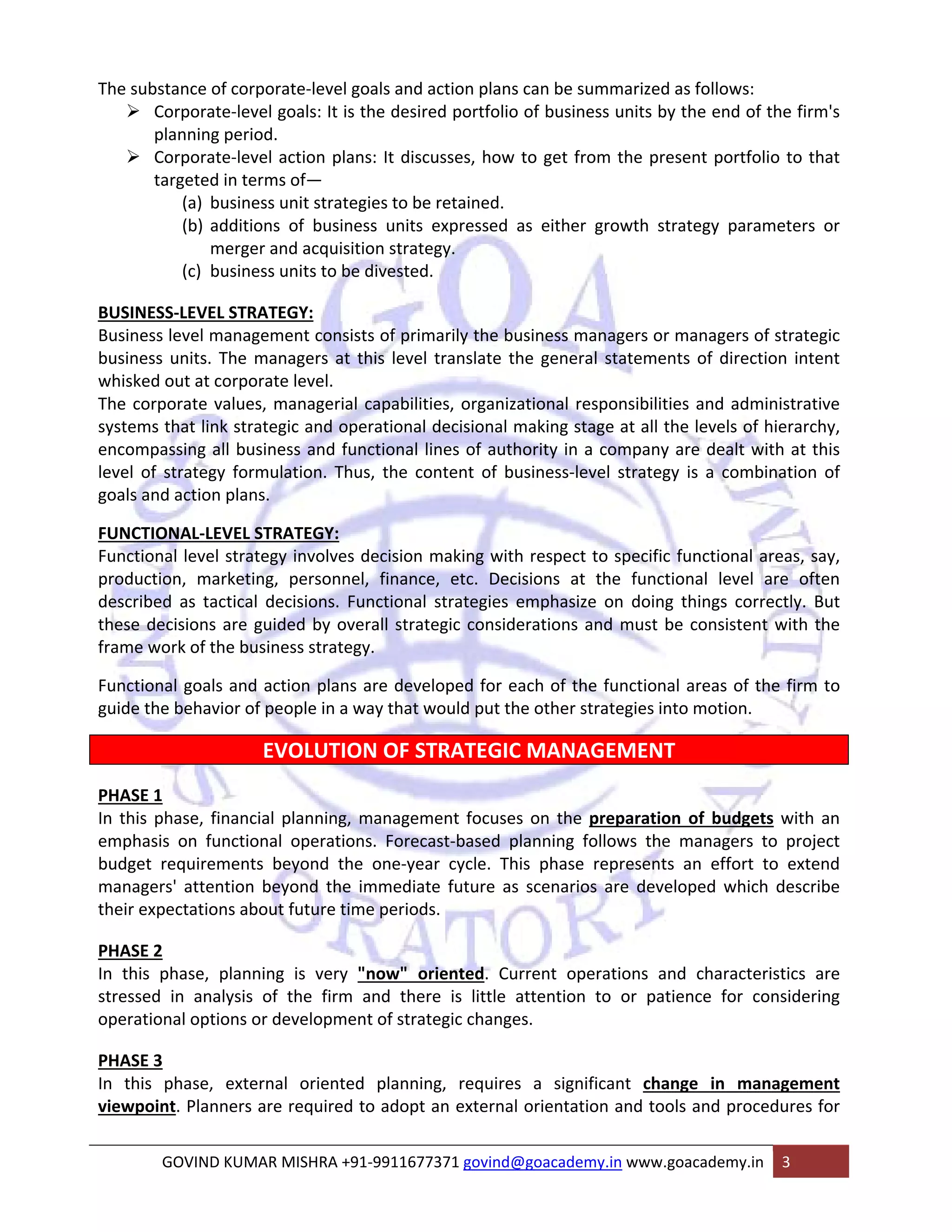 The substance of corporate‐level goals and action plans can be summarized as follows: 
¾ Corporate‐level goals: It is the desired portfolio of business units by the end of the firm's 
planning period. 
¾ Corporate‐level action plans: It discusses, how to get from the present portfolio to that 
targeted in terms of— 
(a) business unit strategies to be retained. 
(b) additions of business units expressed as either growth strategy parameters or 
merger and acquisition strategy. 
(c) business units to be divested. 
BUSINESS‐LEVEL STRATEGY: 
Business level management consists of primarily the business managers or managers of strategic 
business units. The managers at this level translate the general statements of direction intent 
whisked out at corporate level. 
The corporate values, managerial capabilities, organizational responsibilities and administrative 
systems that link strategic and operational decisional making stage at all the levels of hierarchy, 
encompassing all business and functional lines of authority in a company are dealt with at this 
level of strategy formulation. Thus, the content of business‐level strategy is a combination of 
goals and action plans. 
FUNCTIONAL‐LEVEL STRATEGY: 
Functional level strategy involves decision making with respect to specific functional areas, say, 
production, marketing, personnel, finance, etc. Decisions at the functional level are often 
described as tactical decisions. Functional strategies emphasize on doing things correctly. But 
these decisions are guided by overall strategic considerations and must be consistent with the 
frame work of the business strategy. 
Functional goals and action plans are developed for each of the functional areas of the firm to 
guide the behavior of people in a way that would put the other strategies into motion. 
EVOLUTION OF STRATEGIC MANAGEMENT 
PHASE 1 
In this phase, financial planning, management focuses on the preparation of budgets with an 
emphasis on functional operations. Forecast‐based planning follows the managers to project 
budget requirements beyond the one‐year cycle. This phase represents an effort to extend 
managers' attention beyond the immediate future as scenarios are developed which describe 
their expectations about future time periods. 
PHASE 2 
In this phase, planning is very "now" oriented. Current operations and characteristics are 
stressed in analysis of the firm and there is little attention to or patience for considering 
operational options or development of strategic changes. 
PHASE 3 
In this phase, external oriented planning, requires a significant change in management 
viewpoint. Planners are required to adopt an external orientation and tools and procedures for 
GOVIND KUMAR MISHRA +91‐9911677371 govind@goacademy.in www.goacademy.in 3 
 