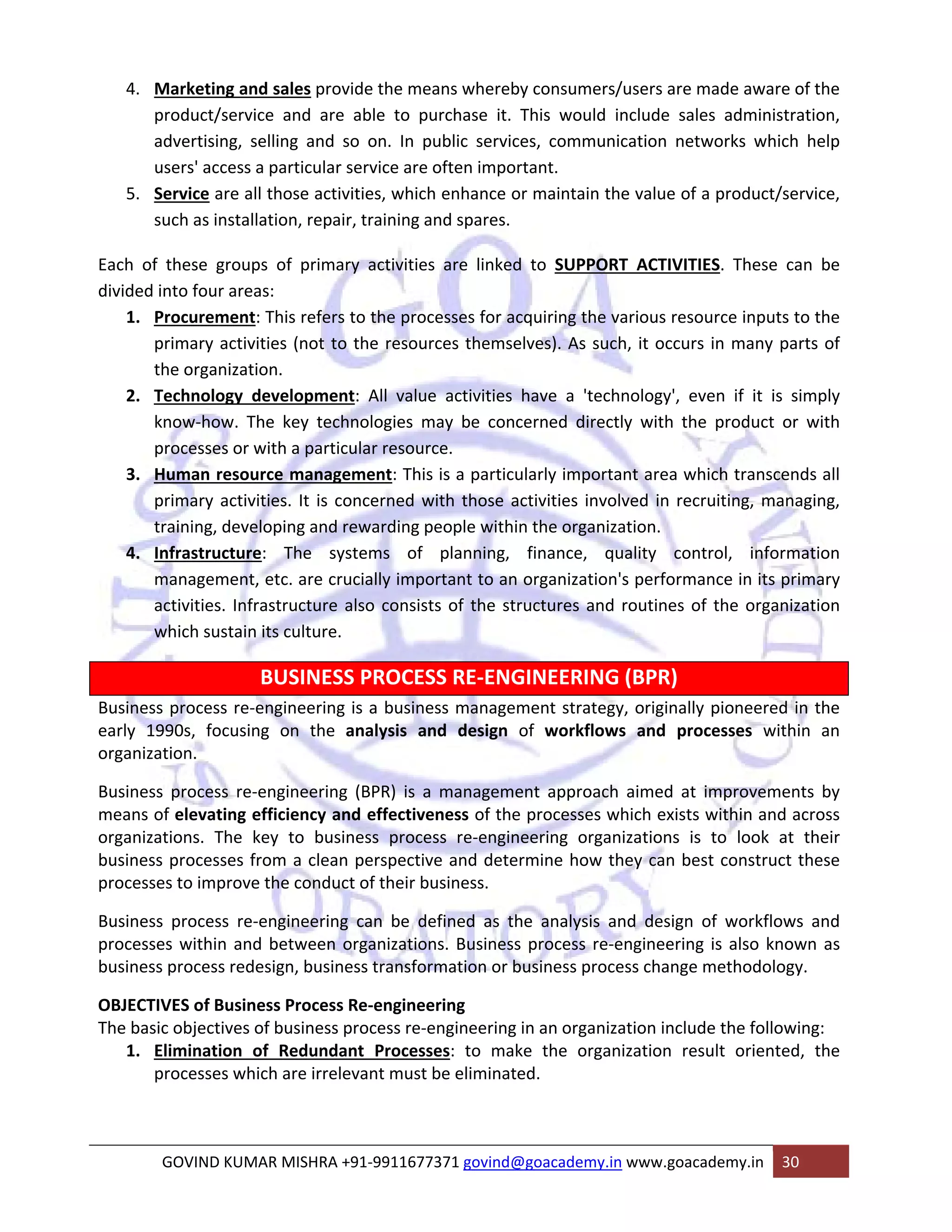 4. Marketing and sales provide the means whereby consumers/users are made aware of the 
product/service and are able to purchase it. This would include sales administration, 
advertising, selling and so on. In public services, communication networks which help 
users' access a particular service are often important. 
5. Service are all those activities, which enhance or maintain the value of a product/service, 
such as installation, repair, training and spares. 
Each of these groups of primary activities are linked to SUPPORT ACTIVITIES. These can be 
divided into four areas: 
1. Procurement: This refers to the processes for acquiring the various resource inputs to the 
primary activities (not to the resources themselves). As such, it occurs in many parts of 
the organization. 
2. Technology development: All value activities have a 'technology', even if it is simply 
know‐how. The key technologies may be concerned directly with the product or with 
processes or with a particular resource. 
3. Human resource management: This is a particularly important area which transcends all 
primary activities. It is concerned with those activities involved in recruiting, managing, 
training, developing and rewarding people within the organization. 
4. Infrastructure: The systems of planning, finance, quality control, information 
management, etc. are crucially important to an organization's performance in its primary 
activities. Infrastructure also consists of the structures and routines of the organization 
which sustain its culture. 
BUSINESS PROCESS RE‐ENGINEERING (BPR) 
Business process re‐engineering is a business management strategy, originally pioneered in the 
early 1990s, focusing on the analysis and design of workflows and processes within an 
organization. 
Business process re‐engineering (BPR) is a management approach aimed at improvements by 
means of elevating efficiency and effectiveness of the processes which exists within and across 
organizations. The key to business process re‐engineering organizations is to look at their 
business processes from a clean perspective and determine how they can best construct these 
processes to improve the conduct of their business. 
Business process re‐engineering can be defined as the analysis and design of workflows and 
processes within and between organizations. Business process re‐engineering is also known as 
business process redesign, business transformation or business process change methodology. 
OBJECTIVES of Business Process Re‐engineering 
The basic objectives of business process re‐engineering in an organization include the following: 
1. Elimination of Redundant Processes: to make the organization result oriented, the 
processes which are irrelevant must be eliminated. 
GOVIND KUMAR MISHRA +91‐9911677371 govind@goacademy.in www.goacademy.in 30 
 