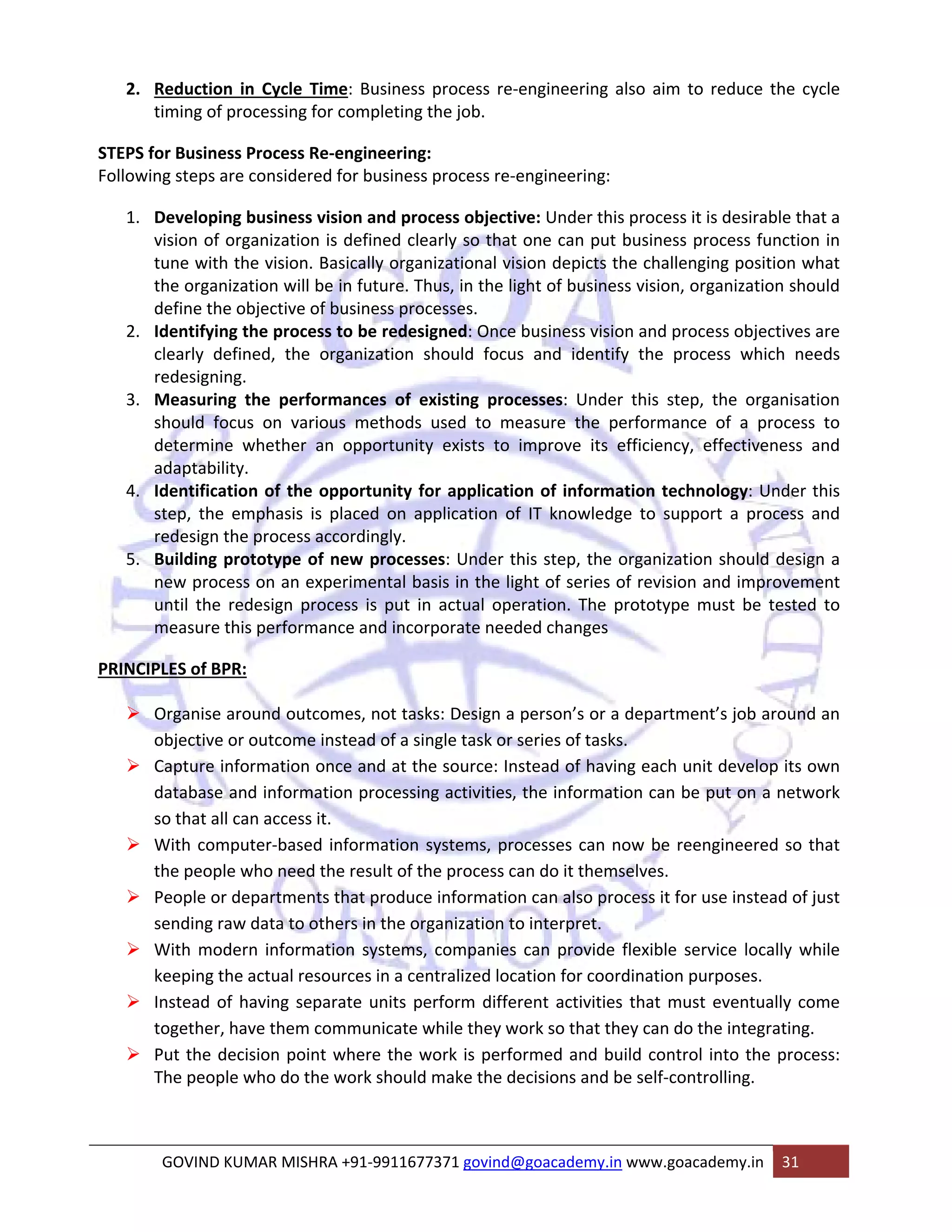2. Reduction in Cycle Time: Business process re‐engineering also aim to reduce the cycle 
timing of processing for completing the job. 
STEPS for Business Process Re‐engineering: 
Following steps are considered for business process re‐engineering: 
1. Developing business vision and process objective: Under this process it is desirable that a 
vision of organization is defined clearly so that one can put business process function in 
tune with the vision. Basically organizational vision depicts the challenging position what 
the organization will be in future. Thus, in the light of business vision, organization should 
define the objective of business processes. 
2. Identifying the process to be redesigned: Once business vision and process objectives are 
clearly defined, the organization should focus and identify the process which needs 
redesigning. 
3. Measuring the performances of existing processes: Under this step, the organisation 
should focus on various methods used to measure the performance of a process to 
determine whether an opportunity exists to improve its efficiency, effectiveness and 
adaptability. 
4. Identification of the opportunity for application of information technology: Under this 
step, the emphasis is placed on application of IT knowledge to support a process and 
redesign the process accordingly. 
5. Building prototype of new processes: Under this step, the organization should design a 
new process on an experimental basis in the light of series of revision and improvement 
until the redesign process is put in actual operation. The prototype must be tested to 
measure this performance and incorporate needed changes 
PRINCIPLES of BPR: 
¾ Organise around outcomes, not tasks: Design a person’s or a department’s job around an 
objective or outcome instead of a single task or series of tasks. 
¾ Capture information once and at the source: Instead of having each unit develop its own 
database and information processing activities, the information can be put on a network 
so that all can access it. 
¾ With computer‐based information systems, processes can now be reengineered so that 
the people who need the result of the process can do it themselves. 
¾ People or departments that produce information can also process it for use instead of just 
sending raw data to others in the organization to interpret. 
¾ With modern information systems, companies can provide flexible service locally while 
keeping the actual resources in a centralized location for coordination purposes. 
¾ Instead of having separate units perform different activities that must eventually come 
together, have them communicate while they work so that they can do the integrating. 
¾ Put the decision point where the work is performed and build control into the process: 
The people who do the work should make the decisions and be self‐controlling. 
GOVIND KUMAR MISHRA +91‐9911677371 govind@goacademy.in www.goacademy.in 31 
 