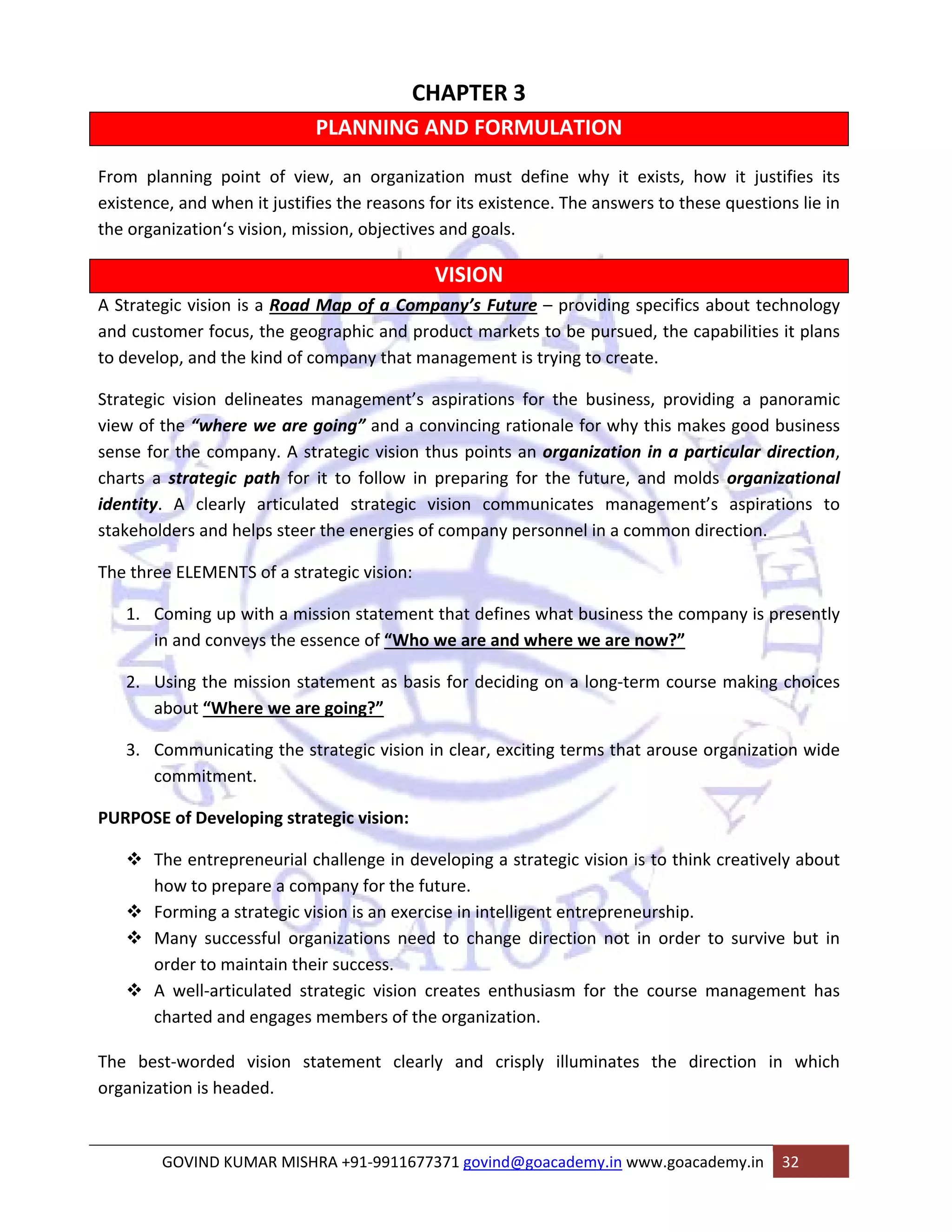 CHAPTER 3 
PLANNING AND FORMULATION 
From planning point of view, an organization must define why it exists, how it justifies its 
existence, and when it justifies the reasons for its existence. The answers to these questions lie in 
the organization‘s vision, mission, objectives and goals. 
VISION 
A Strategic vision is a Road Map of a Company’s Future – providing specifics about technology 
and customer focus, the geographic and product markets to be pursued, the capabilities it plans 
to develop, and the kind of company that management is trying to create. 
Strategic vision delineates management’s aspirations for the business, providing a panoramic 
view of the “where we are going” and a convincing rationale for why this makes good business 
sense for the company. A strategic vision thus points an organization in a particular direction, 
charts a strategic path for it to follow in preparing for the future, and molds organizational 
identity. A clearly articulated strategic vision communicates management’s aspirations to 
stakeholders and helps steer the energies of company personnel in a common direction. 
The three ELEMENTS of a strategic vision: 
1. Coming up with a mission statement that defines what business the company is presently 
in and conveys the essence of “Who we are and where we are now?” 
2. Using the mission statement as basis for deciding on a long‐term course making choices 
about “Where we are going?” 
3. Communicating the strategic vision in clear, exciting terms that arouse organization wide 
commitment. 
PURPOSE of Developing strategic vision: 
™ The entrepreneurial challenge in developing a strategic vision is to think creatively about 
how to prepare a company for the future. 
™ Forming a strategic vision is an exercise in intelligent entrepreneurship. 
™ Many successful organizations need to change direction not in order to survive but in 
order to maintain their success. 
™ A well‐articulated strategic vision creates enthusiasm for the course management has 
charted and engages members of the organization. 
The best‐worded vision statement clearly and crisply illuminates the direction in which 
organization is headed. 
GOVIND KUMAR MISHRA +91‐9911677371 govind@goacademy.in www.goacademy.in 32 
 